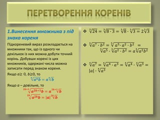 1.Винесення множника з під
знака кореня
Підкореневий вираз розкладається на
множники так, що із одного чи
декількох із них можна добути точний
корінь. Добувши корені із цих
множників, одержані числа можна
записати перед знаком кореня.
Якщо а≥ 0, b≥0, то
𝒏
𝒂 𝒏 𝒃 = 𝒂
𝒏
𝒃
Якщо а – довільне, то
𝟐𝒌+𝟏
𝒂 𝟐𝒌+𝟏 𝒃 = 𝒂
𝟐𝒌+𝟏
𝒃
𝟐𝒌
𝒂 𝟐𝒌 𝒃 = 𝒂
𝟐𝒌
𝒃

3
24 =
3
8 ∙ 3 =
3
8 ∙
3
3 = 2
3
3

5
𝑎7 ∙ 𝑏2 =
5
𝑎5∙ 𝑎2 ∙ 𝑏2 =
5
𝑎5 ∙
5
𝑎2 ∙ 𝑏2 = 𝑎
5
𝑎2 𝑏2

4
𝑎7 =
4
𝑎4 ∙ 𝑎3 =
4
𝑎4 ∙
4
𝑎3 =
𝑎 ∙
4
𝑎3
 