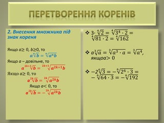 2. Внесення множника під
знак кореня
Якщо а≥ 0, b≥0, то
𝒂
𝒏
𝒃 =
𝒏
𝒂 𝒏 𝒃
Якщо а – довільне, то
𝒂
𝟐𝒌+𝟏
𝒃 =
𝟐𝒌+𝟏
𝒂 𝟐𝒌+𝟏 𝒃
Якщо а≥ 0, то
а
𝟐𝒌
𝒃 =
𝟐𝒌
𝒂 𝟐𝒌 𝒃
Якщо а< 0, то
а
𝟐𝒌
𝒃 = −
𝟐𝒌
𝒂 𝟐𝒌 𝒃
 3∙
4
2 =
4
34 ∙ 2 =
4
81 ∙ 2 =
4
162
 а3
𝑎 =
3
𝑎3 ∙ 𝑎 =
3
𝑎4,
якщоа> 0
 −2
6
3 = −
6
26 ∙ 3 =
−
6
64 ∙ 3 = −
6
192
 