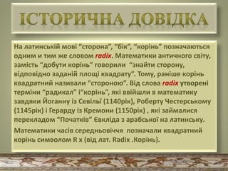 На латинській мові “сторона”, “бік”, “корінь” позначаються
одним и тим же словом radix. Математики античного світу,
замість “добути корінь” говорили “знайти сторону,
відповідно заданій площі квадрату”. Тому, раніше корінь
квадратний називали “стороною”. Від слова radix утворені
терміни “радикал” і“корінь”, які ввійшли в математику
завдяки Йоганну із Севільї (1140рік), Роберту Честерському
(1145рік) і Герарду із Кремони (1150рік) , які займалися
перекладом “Початків” Євкліда з арабської на латинську.
Математики часів середньовіччя позначали квадратний
корінь символом R x (від лат. Radix .Корінь).
 