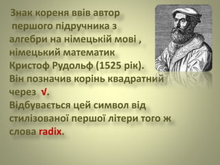 Знак кореня ввів автор
першого підручника з
алгебри на німецькій мові ,
німецький математик
Кристоф Рудольф (1525 рік).
Він позначив корінь квадратний
через √.
Відбувається цей символ від
стилізованої першої літери того ж
слова radix.
 