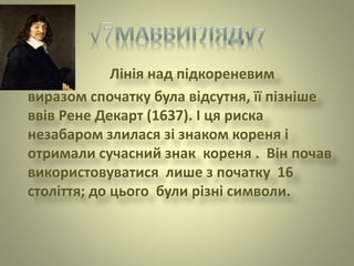 Лінія над підкореневим
виразом спочатку була відсутня, її пізніше
ввів Рене Декарт (1637). І ця риска
незабаром злилася зі знаком кореня і
отримали сучасний знак кореня . Він почав
використовуватися лише з початку 16
століття; до цього були різні символи.
 