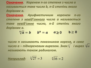 Означення. Коренем n-го степеня з числа а
називається таке число b, n-й степінь якого
дорівнює а.
Означення. Арифметичним коренем n-го
степеня з невід’ємного числа а називається
таке невід’ємне число, n-й степінь якого
дорівнює а.
число n називають показником кореня, а саме
число а – підкореневим виразом. Знак і вираз
називають також радикалом.
Наприклад: 3273
 2164

𝒏
𝒂 = 𝒃 𝒃 𝒏 = 𝒂 b ≥ 𝟎≥ 0
 