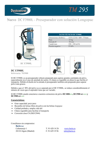 TM 295
Nuevo DC F3900L - Preseparador con solución Longopac
DATOS TÉCNICOS DC F3900L
Dimensiones (HxBxL) 1535 (1210)× 600× 775mm
Peso 25 kg
Entrada Ø 50 mm
Caudal max
Presión negativa
180 - 320 m3/h
25 kPa
DC F3900L
DC F3900L
Referencia: 703900
El DC F3900L es un preseparador robusto preparado para aspirar grandes cantidades de polvo,
especialmente en el caso de amolado de suelos. El chasis es regulable en altura lo que facilita el
transporte. Debido al diseño de la entrada el preseparador también está preparado para separar
polvo más grueso.
Debido a que el 90% del polvo ya es separado por el DC F3900L, se reduce considerablemente el
número de veces que el aspirador tiene que ser vaciado.
El DC F3900L puede conectarse a nuestros extractores de polvo DC1800eco, DC2900 a/c eco y
DC3900 a/c eco
Características:
• Gran capacidad, poco peso
• Recambio de bolsas libres de polvo con las bolsas longopac
• Calidad probada y amplia vida útil
• Chásis regulable para facilitar el transporte
• Corrosión clase C4 (ISO12944)
Consúltenos sin compromiso:
BBaarriinn ss..aa
Cañamarejo 1 T. 91 628 14 28 www.barin.es
28110 Algete (Madrid) F. 91 629 19 96 info@barin.es
 