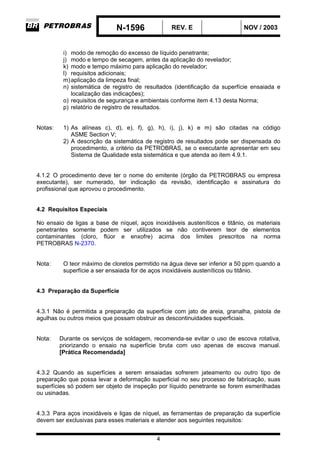 N-1596 REV. E NOV / 2003
4
i) modo de remoção do excesso de líquido penetrante;
j) modo e tempo de secagem, antes da aplicação do revelador;
k) modo e tempo máximo para aplicação do revelador;
l) requisitos adicionais;
m)aplicação da limpeza final;
n) sistemática de registro de resultados (identificação da superfície ensaiada e
localização das indicações);
o) requisitos de segurança e ambientais conforme item 4.13 desta Norma;
p) relatório de registro de resultados.
Notas: 1) As alíneas c), d), e), f), g), h), i), j), k) e m) são citadas na código
ASME Section V;
2) A descrição da sistemática de registro de resultados pode ser dispensada do
procedimento, a critério da PETROBRAS, se o executante apresentar em seu
Sistema de Qualidade esta sistemática e que atenda ao item 4.9.1.
4.1.2 O procedimento deve ter o nome do emitente (órgão da PETROBRAS ou empresa
executante), ser numerado, ter indicação da revisão, identificação e assinatura do
profissional que aprovou o procedimento.
4.2 Requisitos Especiais
No ensaio de ligas a base de níquel, aços inoxidáveis austeníticos e titânio, os materiais
penetrantes somente podem ser utilizados se não contiverem teor de elementos
contaminantes (cloro, flúor e enxofre) acima dos limites prescritos na norma
PETROBRAS N-2370.
Nota: O teor máximo de cloretos permitido na água deve ser inferior a 50 ppm quando a
superfície a ser ensaiada for de aços inoxidáveis austeníticos ou titânio.
4.3 Preparação da Superfície
4.3.1 Não é permitida a preparação da superfície com jato de areia, granalha, pistola de
agulhas ou outros meios que possam obstruir as descontinuidades superficiais.
Nota: Durante os serviços de soldagem, recomenda-se evitar o uso de escova rotativa,
priorizando o ensaio na superfície bruta com uso apenas de escova manual.
[Prática Recomendada]
4.3.2 Quando as superfícies a serem ensaiadas sofrerem jateamento ou outro tipo de
preparação que possa levar a deformação superficial no seu processo de fabricação, suas
superfícies só podem ser objeto de inspeção por líquido penetrante se forem esmerilhadas
ou usinadas.
4.3.3 Para aços inoxidáveis e ligas de níquel, as ferramentas de preparação da superfície
devem ser exclusivas para esses materiais e atender aos seguintes requisitos:
 