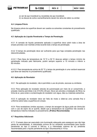 N-1596 REV. E NOV / 2003
5
a) ser de aço inoxidável ou revestidas de aço inoxidável;
b) os discos de corte e esmerilhamento devem ter alma de náilon ou similar.
4.4 Limpeza Prévia
Na limpeza prévia da superfície devem ser usados os solventes constantes do procedimento
qualificado.
4.5 Aplicação do Líquido Penetrante e Tempo de Penetração
4.5.1 A camada de líquido penetrante aplicada à superfície deve cobrir toda a área de
ensaio prevista e ser mantida úmida durante todo o tempo de penetração.
4.5.2 O tempo de penetração deve ser suficiente para que haja completa penetração nas
descontinuidades.
4.5.2.1 Para faixa de temperatura de 10 °C a 52 °C deve-se adotar o tempo mínimo de
penetração indicado pelo fabricante, porém sempre superior a 10 minutos e inferior a
60 minutos.
4.5.2.2 Para temperaturas acima de 52 °C o tempo de penetração é uma variável essencial
que deve ser descrita no procedimento qualificado.
4.6 Aplicação do Revelador
4.6.1 Na aplicação do revelador, não é permitido o uso de pincéis, escovas ou similares.
4.6.2 Para aplicação do revelador através de pulverização por meio de ar comprimido, a
pressão máxima permitida é de 210 kPa (30 psi). Deve ser prevista a instalação de filtros na
linha de ar, para evitar a contaminação do revelador com água, óleo ou materiais estranhos.
4.6.3 A aplicação do revelador deve ser feita de modo a obter-se uma camada fina e
uniforme sobre toda a superfície em ensaio.
4.6.4 Para reveladores úmidos aquosos, o tempo de secagem da água pode ser diminuído
com o uso de sopro de ar quente, desde que a temperatura da superfície não exceda a
temperatura máxima indicada no procedimento. [Prática Recomendada]
4.7 Requisitos Adicionais
4.7.1 O ensaio deve ser executado com iluminação adequada para assegurar que não haja
perda de sensibilidade. A intensidade mínima de luz ambiente recomendada para líquido
penetrante do tipo II (visível) é 540 lux, e a intensidade máxima de luz ambiente
recomendada para o líquido penetrante do tipo I (fluorescente) é 10 lux.
 