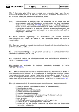 N-1596 REV. E NOV / 2003
6
4.7.2 A iluminação ultra-violeta para o ensaio com penetrantes tipo I deve ter um
comprimento de onda na faixa de 320 nm a 400 nm e uma intensidade mínima medida de
1 000 µW/cm2
, para o pico detectado no espectro de 365 nm.
Nota: Alternativamente, a medição direta da intensidade de luz negra pode ser
comprovada por meio da aplicação do procedimento a um bloco comparador,
citado na norma PETROBRAS N-2370. O aparecimento de indicações claramente
visíveis no bloco, nas condições de iluminação do ensaio, indica que é satisfatória
a intensidade de luz negra na superfície. Se forem constatadas intensidades não
satisfatórias, o ensaio deve ser repetido para as peças ensaiadas desde a última
comprovação satisfatória.
4.7.3 Áreas contendo pigmentação ou fluorescência que possam mascarar
descontinuidades não devem ser aceitas e, por conseguinte, devem ser limpas e
reexaminadas.
4.7.4 Deve ser efetuada a inspeção de recebimento de cada lote de material penetrante
conforme itens 4.7.4.1 a 4.7.4.5.
4.7.4.1 Avaliar se as embalagens não apresentam qualquer tipo de avaria ou sinais visíveis
de alteração nas informações do rótulo.
4.7.4.2 Avaliar se o rótulo das embalagens contém todas as informações solicitadas na
norma PETROBRAS N-2370.
4.7.4.3 Avaliar os certificados de materiais penetrantes solicitados na norma
PETROBRAS N-2370.
4.7.4.4 Efetuar teste de sensibilidade do material recebido em uma temperatura dentro da
faixa qualificada no procedimento, de forma a verificar se a sensibilidade do ensaio, definida
no procedimento, está sendo mantida. Neste teste, a execução do ensaio deve ser de
acordo com os parâmetros descritos no procedimento. O teste de sensibilidade e aceitação
do lote, deve seguir os parâmetros descritos no item 6.2.5 da norma PETROBRAS N-2370.
4.7.4.5 O resultado do teste de recebimento deve ser registrado em relatório que conste:
a) nome do emitente (órgão da PETROBRAS ou firma executante);
b) identificação numérica;
c) tipo de bloco de referência utilizado;
d) número e revisão do procedimento;
e) materiais penetrantes utilizados;
f) normas e/ou valores de referência para interpretação dos resultados;
g) laudo indicando aceitação ou rejeição;
h) data do ensaio;
i) identificação e assinatura do inspetor/operador responsável;
j) número do lote de material penetrante examinado;
k) número do lote de material penetrante de comparação (de desempenho
conhecido e satisfatório).
 