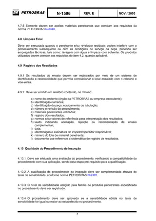 N-1596 REV. E NOV / 2003
7
4.7.5 Somente devem ser aceitos materiais penetrantes que atendam aos requisitos da
norma PETROBRAS N-2370.
4.8 Limpeza Final
Deve ser executada quando o penetrante e/ou revelador residuais podem interferir com o
processamento subseqüente ou com as condições de serviço da peça, podendo ser
empregadas técnicas, tais como: lavagem com água e limpeza com solvente. Os produtos
utilizados devem atender aos requisitos do item 4.2, quando aplicável.
4.9 Registro dos Resultados
4.9.1 Os resultados do ensaio devem ser registrados por meio de um sistema de
identificação e rastreabilidade que permita correlacionar o local ensaiado com o relatório e
vice-versa.
4.9.2 Deve ser emitido um relatório contendo, no mínimo:
a) nome do emitente (órgão da PETROBRAS ou empresa executante);
b) identificação numérica;
c) identificação da peça, equipamento ou tubulação;
d) número e revisão do procedimento;
e) materiais penetrantes utilizados;
f) registro dos resultados;
g) normas e/ou valores de referência para interpretação dos resultados;
h) laudo indicando aceitação, rejeição ou recomendação de ensaio
complementar;
i) data;
j) identificação e assinatura do inspetor/operador responsável;
k) número do lote de material penetrante;
l) documento que referencie a sistemática de registro de resultados.
4.10 Qualidade do Procedimento de Inspeção
4.10.1 Deve ser efetuada uma avaliação do procedimento, verificando a compatibilidade do
procedimento com sua aplicação, sendo esta etapa pré-requisito para a qualificação.
4.10.2 A qualificação do procedimento de inspeção deve ser complementada através de
teste de sensibilidade, conforme norma PETROBRAS N-2370.
4.10.3 O nível de sensibilidade atingido pela família de produtos penetrantes especificada
no procedimento deve ser registrado.
4.10.4 O procedimento deve ser aprovado se a sensibilidade obtida no teste de
sensibilidade for igual ou maior ao estabelecido no procedimento.
 