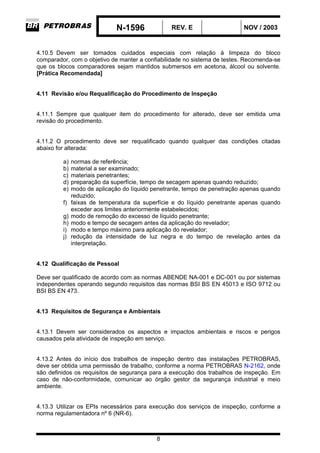 N-1596 REV. E NOV / 2003
8
4.10.5 Devem ser tomados cuidados especiais com relação à limpeza do bloco
comparador, com o objetivo de manter a confiabilidade no sistema de testes. Recomenda-se
que os blocos comparadores sejam mantidos submersos em acetona, álcool ou solvente.
[Prática Recomendada]
4.11 Revisão e/ou Requalificação do Procedimento de Inspeção
4.11.1 Sempre que qualquer item do procedimento for alterado, deve ser emitida uma
revisão do procedimento.
4.11.2 O procedimento deve ser requalificado quando qualquer das condições citadas
abaixo for alterada:
a) normas de referência;
b) material a ser examinado;
c) materiais penetrantes;
d) preparação da superfície, tempo de secagem apenas quando reduzido;
e) modo de aplicação do líquido penetrante, tempo de penetração apenas quando
reduzido;
f) faixas de temperatura da superfície e do líquido penetrante apenas quando
exceder aos limites anteriormente estabelecidos;
g) modo de remoção do excesso de líquido penetrante;
h) modo e tempo de secagem antes da aplicação do revelador;
i) modo e tempo máximo para aplicação do revelador;
j) redução da intensidade de luz negra e do tempo de revelação antes da
interpretação.
4.12 Qualificação de Pessoal
Deve ser qualificado de acordo com as normas ABENDE NA-001 e DC-001 ou por sistemas
independentes operando segundo requisitos das normas BSI BS EN 45013 e ISO 9712 ou
BSI BS EN 473.
4.13 Requisitos de Segurança e Ambientais
4.13.1 Devem ser considerados os aspectos e impactos ambientais e riscos e perigos
causados pela atividade de inspeção em serviço.
4.13.2 Antes do início dos trabalhos de inspeção dentro das instalações PETROBRAS,
deve ser obtida uma permissão de trabalho, conforme a norma PETROBRAS N-2162, onde
são definidos os requisitos de segurança para a execução dos trabalhos de inspeção. Em
caso de não-conformidade, comunicar ao órgão gestor da segurança industrial e meio
ambiente.
4.13.3 Utilizar os EPIs necessários para execução dos serviços de inspeção, conforme a
norma regulamentadora nº 6 (NR-6).
 