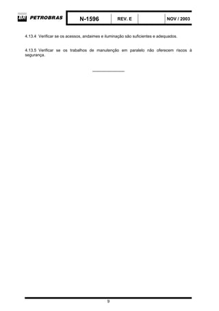 N-1596 REV. E NOV / 2003
9
4.13.4 Verificar se os acessos, andaimes e iluminação são suficientes e adequados.
4.13.5 Verificar se os trabalhos de manutenção em paralelo não oferecem riscos à
segurança.
_____________
 