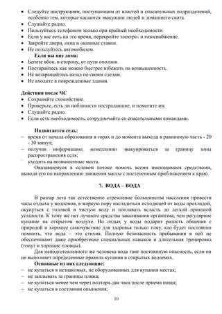 10
 Следуйте инструкциям, поступающим от властей и спасательных подразделений,
особенно тем, которые касаются эвакуации людей и домашнего скота.
 Слушайте радио.
 Пользуйтесь телефоном только при крайней необходимости.
 Если у вас есть на это время, перекройте электро- и газоснабжение.
 Закройте двери, окна и оконные ставни.
 Не пользуйтесь автомобилем.
Если вы вне дома:
 Бегите вбок, в сторону, от пути оползня.
 Постарайтесь как можно быстрее взбежать на возвышенность.
 Не возвращайтесь назад по своим следам.
 Не входите в поврежденные здания.
Действия после ЧС
 Сохраняйте спокойствие.
 Проверьте, есть ли поблизости пострадавшие, и помогите им.
 Слушайте радио.
 Если есть необходимость, сотрудничайте со спасательными командами.
Надвигается сель:
 время от начала образования в горах и до момента выхода в равнинную часть - 20
- 30 минут;
 получив информацию, немедленно эвакуироваться за границу зоны
распространения селя;

уходить на возвышенные места.
Оказавшемуся в селевом потоке помочь всеми имеющимися средствами,
выводя его по направлению движения массы с постепенным приближением к краю.
7. ВОДА – ВОДА
В разгар лета так естественно стремление большинства населения провести
часы отдыха у водоемов, в жаркую пору насладиться исходящей от воды прохладой,
окунуться с головой в чистую воду и поплавать всласть до легкой приятной
усталости. К тому же нет лучшего средства закаливания организма, чем регулярное
купание на открытом воздухе. Но отдых у воды подарит радость общения с
природой и хорошее самочувствие для здоровья только тому, кто будет постоянно
помнить, что вода – это стихия. Полную безопасность пребывания в ней не
обеспечивают даже приобретение специальных навыков и длительная тренировка
(тонут и хорошие пловцы).
Для неподготовленного же человека вода таит постоянную опасность, если он
не выполняет определенные правила купания в открытых водоемах.
Основные из них следующие:
 не купаться в незнакомых, не оборудованных для купания местах;
 не заплывать за границы пляжа;
 не купаться менее чем через полтора-два часа после приема пищи;
 не купаться в состоянии опьянения;
 