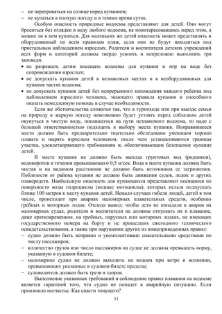 11
 не перегреваться на солнце перед купанием;
 не купаться в плохую погоду и в темное время суток.
Особую опасность природные водоемы представляют для детей. Они могут
броситься без оглядки в воду любого водоема, не поинтересовавшись перед этим, а
можно ли в нем купаться. Для маленьких же детей опасность может представлять и
оборудованный по всем правилам пляж, если они не будут находиться под
пристальным наблюдением взрослых. Родители и воспитатели детских учреждений
всех форм и категорий должны твердо усвоить и непреложно выполнять три
заповеди:
 не разрешать детям посещать водоемы для купания и игр на воде без
сопровождения взрослых;
 не допускать купания детей в незнакомых местах и в необорудованных для
купания частях водоема;
 не допускать купания детей без непрерывного нахождения каждого ребенка под
наблюдением взрослого человека, знающего правила купания и способного
оказать немедленную помощь в случае необходимости.
Если же обстоятельства сложатся так, что в турпоходе или при выезде семьи
на природу в жаркую погоду невозможно будет устоять перед соблазном детей
окунуться в чистую воду, попавшегося на пути незнакомого водоема, то надо с
большой ответственностью подходить к выбору места купания. Понравившееся
место должно быть предварительно тщательно обследовано умеющим хорошо
плавать и нырять взрослым человеком, после чего устанавливаются границы
участка, удовлетворяющего требованиям и, обеспечивающим безопасное купание
детей.
В месте купания не должно быть выхода грунтовых вод (родников),
водоворотов и течения превышающего 0,5 м/сек. Вода в месте купания должна быть
чистая и на видимом расстоянии не должно быть источников ее загрязнения.
Поблизости от района купания не должно быть движения судов, лодок и других
плавсредств. Наибольшую опасность для купающихся представляют носящиеся по
поверхности воды гидроциклы (водные мотоциклы), которых нельзя подпускать
ближе 100 метров к месту купания детей. Немало случаев гибели людей, детей в том
числе, происходит при авариях маломерных плавательных средств, особенно
гребных и моторных лодок. Отсюда вывод: чтобы дети не попадали в аварии на
маломерных судах, родители и воспитатели не должны отпускать их в плавание,
даже кратковременное, на гребных, парусных или моторных лодках, не имеющих
государственного номера на борту и не прошедших ежегодного технического
освидетельствования, а также при нарушении других из нижеприведенных правил:
 судно должно быть исправно и укомплектовано спасательными средствами по
числу пассажиров;
 количество грузов или число пассажиров на судне не должны превышать норму,
указанную в судовом билете;
 маломерное судно не должно выходить на водоем при ветре и волнении,
превышающих указанные в судовом билете пределы;
 судоводитель должен быть трезв и здоров.
Выполнение указанных требований и соблюдение правил плавания на водоеме
является гарантией того, что судно не попадет в аварийную ситуацию. Если
произошло несчастье. Как спасти тонущего?
 