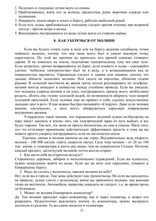 12
1. Подплыть к тонущему лучше всего со спины.
2. Приблизившись, взять его за волосы, предплечья, руки, воротник одежды или
подмышки.
3. Повернуть лицом вверх и плыть к берегу, работая свободной рукой.
4. Если есть лодка, приближаться к тонущему следует против течения, при ветреной
погоде - против ветра и волны.
5. Вытаскивать пострадавшего из воды лучше всего со стороны кормы.
8. КАК УБЕРЕЧЬСЯ ОТ МОЛНИИ
Если вы будете стоять один в поле или на берегу водоема столбиком, точно
поймаете молнию, потому что она чаще всего бьет в самую высокую точку
окрестности. По этой же причине не прячьтесь под кроной одиноко стоящего
дерева. И не ложитесь на землю, подставляя электрическому току все свое тело.
Если купаетесь, срочно возвращайтесь на берег, если плывете в лодке - сматывайте
удочки: “небесное электричество» бьет не в воду, а в возвышающиеся над ее
поверхностью предметы. Укрываться следует в здании или машине, потому что
данные объекты заземляют молнию. Или сядьте на корточки, обхватив голени
руками. В сельской местности во время грозы нельзя разговаривать по телефону:
молния иногда попадает в натянутые между столбами провода. Если вы увидели,
что человека ударила молния и он упал, пострадавшего, прежде всего, необходимо
раздеть, облить ему голову холодной водой, по возможности обернуть тело мокрой
холодной простыней. Если человек еще не пришел в себя, сделать искусственное
дыхание «рот в рот». И как можно быстрее вызывайте «Скорую». Даже если человек
внешне «оклемался», у него могут обнаружиться серьезные повреждения
внутренних органов.
Утвердилось такое мнение, что пораженного молнией нужно по-быстрому на
пару минут закопать в землю: мол, так электрический заряд из него выйдет, и все
будет хорошо. Так вот, эта затея не просто бесполезна, но еще и опасна. Мало того,
что это оттягивает применение действительно эффективных средств, к тому же вы
можете просто уморить пострадавшего, если он наглотается земли.
Ураганы, громы и молнии нагнали на нас страх. Неудивительно, ведь скорость
молнии - 100 000 км/сек. (треть скорости света). Сила тока молнии - от 20 до 180
тыс. ампер, а температура в шесть раз выше, чем на поверхности Солнца. Поэтому
каждый предмет, застигнутый молнией, почти всегда сгорает.
1. Как вести себя на открытом воздухе?
Сторонитесь деревьев, заборов и металлических ограждений. Если вы купаетесь,
нужно немедленно выйти из воды. Если вы на яхте или паруснике, плывите к
ближайшему берегу.
2. Надо ли слезать с велосипеда, завидев молнию на небе?
Нет, если вы в городе. Там дома действуют как громоотводы. Но если вы находитесь
на природе, лучше слезть с велосипеда, иначе вы привлечете молнию, как высокая
точка на местности. Автомобиль, напротив, покидать не следует, т.к. во время грозы
он безопасен.
3. Может ли молния блокировать компьютер?
Да. Ток молнии проходит через компьютер, как и через телевизор, и может его
разрушить. Недостаточно выключить кнопку из компьютера, нужно выдернуть
штепсель из розетки. То же самое касается и телевизора.
 