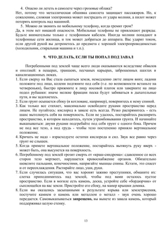 13
4. Опасно ли лететь в самолете через грозовые облака?
Нет, потому что металлическая обшивка самолета защищает пассажиров. Но, к
сожалению, сложная электроника может пострадать от удара молнии, а пилот может
потерять контроль над машиной.
5. Можно ли звонить по мобильному телефону, когда гремит гром?
Да, в этом нет никакой опасности. Мобильные телефоны не привлекают разряды.
Будьте внимательны только с телефонным кабелем. Иногда молнии попадают в
телефонные сети жилища, и ток может добраться до аппарата. Вас ударит током,
если другой рукой вы дотронетесь до предмета с хорошей электропроводимостью
(холодильник, стиральная машина и т.п.).
9. ЧТО ДЕЛАТЬ, ЕСЛИ ТЫ ПОПАЛ ПОД ЗАВАЛ
Погребенными под землей чаще всего люди оказываются вследствие обвалов
и оползней: в пещерах, траншеях, песчаных карьерах, заброшенных шахтах и
канализационных люках.
1. Если сверху на Вас стала сыпаться земля, немедленно лягте лицом вниз; ладони
положите под лицо, колени подтяните под себя (т.е. по возможности встаньте на
четвереньки), быстро прижмите к лицу носовой платок или заверните на лицо
подол рубашки: иначе мелкие фракции песка будут забиваться в дыхательные
пути, и вы задохнетесь.
2. Если грунт осыпается сбоку (в котловане, например), повернитесь к нему спиной.
3. Как только все стихнет, максимально освободите руками пространство перед
лицом. Не пугайтесь: кислород в завале есть всегда. Резко распрямитесь - есть
шанс вытолкнуть себя на поверхность. Если не удалось, постарайтесь расширить
пространство, в котором находитесь, путем утрамбовывания грунта. И начинайте
выкапываться: двумя руками подгребайте под себя грунт с одного бока. Причем
не под все тело, а под грудь - чтобы тело постепенно приняло вертикальное
положение.
4. Кричать не надо - израсходуете остатки кислорода и сил. Звук все равно через
грунт не слышен.
5. Когда примете вертикальное положение, постарайтесь вытянуть руку вверх -
может быть, она высунется на поверхность.
6. Погребенному под землей грозит смерть от «краш-синдрома»: сдавленное со всех
сторон тело мертвеет, нарушается кровоснабжение органов. Обязательно
шевелите пальцами, конечностями, напрягайте мышцы спины. Кстати, это спасет
и от переохлаждения. Растирайте лицо, уши, руки.
7. Если случилась ситуация, что вас хоронят заживо преступники, обманите их:
слегка приподнимитесь над землей, чтобы под вами осталось пустое
пространство. Если в могиле есть камень, доска, устройте себе «бордюрчик» от
сыплющейся на вас земли. Пристройте его сбоку, на манер крышки домика.
8. Если вы оказались засыпанными в результате взрыва или землетрясения,
постучите камнем о камень или металлом о металл - звук очень хорошо
передается. Самовыкапываться запрещено, вы вынете из завала камень, который
поддерживал целую стенку.
 