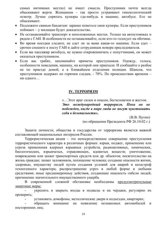 19
самых интимных местах) не имеет смысла. Преступники почти всегда
обыскивают жертв. Женщинам – так просто устраивают гинекологический
осмотр. Лучше спрятать купюры где-нибудь в машине, автобусе. Его не
обыскивают.
 Подложите свинью бандитам: заранее пометьте свои купюры. Если преступников
поймают – у милиции будет доказательство.
 Не останавливайте транспорт в неположенных местах. Только на автостоянках и
рядом с ГАИ. В особенности не останавливайте, если кто-то голосует на обочине.
 Во время поездки следите, не едет ли за вами какая-то машина. Если едет –
срочно спешите к посту ГАИ и дайте сотрудникам номера преследователя.
 Если вы пассажир автобуса, не нужно откровенничать с попутчиками, он может
оказаться преступником.
 Если вас грабят, запоминайте приметы преступников. Одежду, голоса,
особенности поведения, машину, на которой они приехали. И сообщайте о разбое
не по приезде домой, а в ближайшем отделении полиции. Шансов, что
преступников задержат по горячим следам, - 70%. По происшествии времени –
ни одного…
IV. ТЕРРОРИЗМ
«…Этот враг силен и опасен, бесчеловечен и жесток.
Это международный терроризм. Пока он не
побежден, нигде в мире люди не могут чувствовать
себя в безопасности».
(В.В. Путин)
(из обращения Президента РФ 26.10.02 г.)
Защита личности, общества и государства от терроризма является важной
составляющей национальных интересов России.
Террористическая акция – это непосредственное совершение преступления
террористического характера в различных формах: взрыв, поджег, применение или
угроза применения ядерных взрывных устройств, радиоактивных, химических,
биологических, взрывчатых, отравляющих, ядовитых веществ; уничтожение,
повреждение или захват транспортных средств или др. объектов; посягательство на
жизнь граждан; захват заложников, похищение человека; создание опасности жизни,
здоровью, имуществу людей путем создания условий для аварий и катастроф
техногенного характера; распространение угроз в любой форме и любыми
средствами; иные преднамеренныу действия, создающие опасность гибели людей,
причинение значительного имущественного ущерба.
В современной сложной обстановке необходимы предусмотрительные
защитные меры:
- укрепить и закрыть входы в подвалы и на чердаки, регулярно их
проверять;
- установить домофоны, металлические двери в подъездах, квартирах;
- обращать внимание на появление незнакомых автомобилей и
посторонних лиц;
 