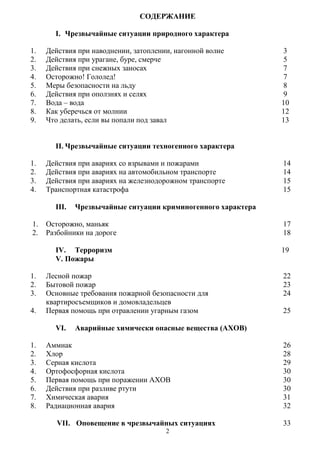 2
СОДЕРЖАНИЕ
I. Чрезвычайные ситуации природного характера
1. Действия при наводнении, затоплении, нагонной волне 3
2. Действия при урагане, буре, смерче 5
3.
4.
Действия при снежных заносах
Осторожно! Гололед!
7
7
5.
6.
Меры безопасности на льду
Действия при оползнях и селях
8
9
7.
8.
Вода – вода
Как уберечься от молнии
10
12
9. Что делать, если вы попали под завал 13
II. Чрезвычайные ситуации техногенного характера
1. Действия при авариях со взрывами и пожарами 14
2. Действия при авариях на автомобильном транспорте 14
3. Действия при авариях на железнодорожном транспорте 15
4. Транспортная катастрофа 15
1.
2.
III. Чрезвычайные ситуации криминогенного характера
Осторожно, маньяк 17
Разбойники на дороге 18
IV. Терроризм 19
V. Пожары
1. Лесной пожар 22
2. Бытовой пожар 23
3.
4.
Основные требования пожарной безопасности для 24
квартиросъемщиков и домовладельцев
Первая помощь при отравлении угарным газом 25
VI. Аварийные химически опасные вещества (АХОВ)
1. Аммиак 26
2. Хлор 28
3. Серная кислота 29
4. Ортофосфорная кислота 30
5. Первая помощь при поражении АХОВ 30
6. Действия при разливе ртути 30
7. Химическая авария 31
8. Радиационная авария 32
VII. Оповещение в чрезвычайных ситуациях 33
 
