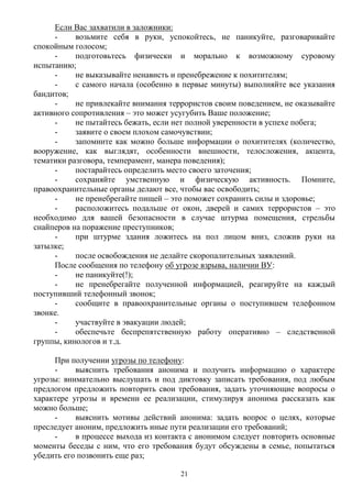 21
Если Вас захватили в заложники:
- возьмите себя в руки, успокойтесь, не паникуйте, разговаривайте
спокойным голосом;
- подготовьтесь физически и морально к возможному суровому
испытанию;
- не выказывайте ненависть и пренебрежение к похитителям;
- с самого начала (особенно в первые минуты) выполняйте все указания
бандитов;
- не привлекайте внимания террористов своим поведением, не оказывайте
активного сопротивления – это может усугубить Ваше положение;
- не пытайтесь бежать, если нет полной уверенности в успехе побега;
- заявите о своем плохом самочувствии;
- запомните как можно больше информации о похитителях (количество,
вооружение, как выглядят, особенности внешности, телосложения, акцента,
тематики разговора, темперамент, манера поведения);
- постарайтесь определить место своего заточения;
- сохраняйте умственную и физическую активность. Помните,
правоохранительные органы делают все, чтобы вас освободить;
- не пренебрегайте пищей – это поможет сохранить силы и здоровье;
- расположитесь подальше от окон, дверей и самих террористов – это
необходимо для вашей безопасности в случае штурма помещения, стрельбы
снайперов на поражение преступников;
- при штурме здания ложитесь на пол лицом вниз, сложив руки на
затылке;
- после освобождения не делайте скоропалительных заявлений.
После сообщения по телефону об угрозе взрыва, наличии ВУ:
- не паникуйте(!);
- не пренебрегайте полученной информацией, реагируйте на каждый
поступивший телефонный звонок;
- сообщите в правоохранительные органы о поступившем телефонном
звонке.
- участвуйте в эвакуации людей;
- обеспечьте беспрепятственную работу оперативно – следственной
группы, кинологов и т.д.
При получении угрозы по телефону:
- выяснить требования анонима и получить информацию о характере
угрозы: внимательно выслушать и под диктовку записать требования, под любым
предлогом предложить повторить свои требования, задать уточняющие вопросы о
характере угрозы и времени ее реализации, стимулируя анонима рассказать как
можно больше;
- выяснить мотивы действий анонима: задать вопрос о целях, которые
преследует аноним, предложить иные пути реализации его требований;
- в процессе выхода из контакта с анонимом следует повторить основные
моменты беседы с ним, что его требования будут обсуждены в семье, попытаться
убедить его позвонить еще раз;
 