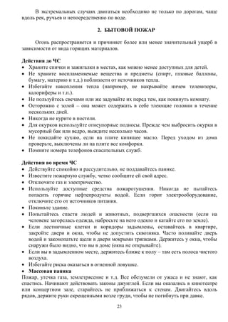 23
В экстремальных случаях двигаться необходимо не только по дорогам, чаще
вдоль рек, ручьев и непосредственно по воде.
2. БЫТОВОЙ ПОЖАР
Огонь распространяется и причиняет более или менее значительный ущерб в
зависимости от вида горящих материалов.
Действия до ЧС
 Храните спички и зажигалки в местах, как можно менее доступных для детей.
 Не храните воспламеняемые вещества и предметы (спирт, газовые баллоны,
бумагу, материю и т.д.) поблизости от источников тепла.
 Избегайте накопления тепла (например, не накрывайте ничем телевизоры,
калориферы и т.п.).
 Не пользуйтесь свечами или же задувайте их перед тем, как покинуть комнату.
 Осторожно с золой – она может содержать в себе тлеющие головни в течение
нескольких дней.
 Никогда не курите в постели.
 Для окурков используйте огнеупорные подносы. Прежде чем выбросить окурки в
мусорный бак или ведро, выждите несколько часов.
 Не покидайте кухню, если на плите кипящее масло. Перед уходом из дома
проверьте, выключены ли на плите все комфорки.
 Помните номера телефонов спасательных служб.
Действия во время ЧС
 Действуйте спокойно и рассудительно, не поддавайтесь панике.
 Известите пожарную службу, четко сообщите ей свой адрес.
 Отключите газ и электричество.
 Используйте доступные средства пожаротушения. Никогда не пытайтесь
погасить горячие нефтепродукты водой. Если горит электрооборудование,
отключите его от источников питания.
 Покиньте здание.
 Попытайтесь спасти людей и животных, подвергшихся опасности (если на
человеке загорелась одежда, набросьте на него одеяло и катайте его по земле).
 Если лестничные клетки и коридоры задымлены, оставайтесь в квартире,
закройте двери и окна, чтобы не допустить сквозняка. Часто поливайте дверь
водой и законопатьте щели в двери мокрыми тряпками. Держитесь у окна, чтобы
снаружи было видно, что вы в доме (окна не открывайте).
 Если вы в задымленном месте, держитесь ближе к полу – там есть полоса чистого
воздуха.
 Избегайте риска оказаться в огненной ловушке.
 Массовая паника
Пожар, утечка газа, землетрясение и т.д. Все обезумели от ужаса и не знают, как
спастись. Начинают действовать законы джунглей. Если вы оказались в кинотеатре
или концертном зале, старайтесь не приближаться к стенам. Двигайтесь вдоль
рядов, держите руки скрещенными возле груди, чтобы не погибнуть при давке.
 