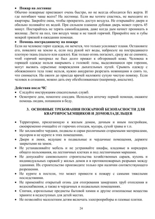 24
 Пожар на лестнице
Обычно пожарные приезжают очень быстро, но не всегда обходится без жертв. И
где погибают чаще всего? На лестнице. Если вы хотите спастись, не выходите из
квартиры. Закройте окна, чтобы прекратить доступ воздуха. Не открывайте двери и
обильно поливайте их водой. При сильном пламени дубовая дверь может гореть 45
минут. Постарайтесь не терять самообладания, даже когда дым начнет проникать в
жилище. Лягте на пол, там воздух чище и не такой горячий. Прикройте нос и губы
мокрой тряпкой в ожидании помощи.
 Помощь пострадавшему на пожаре
Если на человеке горит одежда, он мечется, что только усиливает пламя. Остановите
его, повалите на землю и, если под рукой нет воды, набросьте на пострадавшего
плотную ткань (пальто или одеяло). Как только огонь погаснет, сразу же ее снимите,
чтоб горячий материал не был долго прижат к обгоревшей коже. Человека в
горящей одежде нельзя накрывать с головой: газы, выделяющиеся при горении,
могут вызвать серьезные повреждения дыхательных путей. Срывать одежду с
обожженного тела тоже нельзя, нужно аккуратно разрезать ножницами и снять то,
что снимается. На ожоги до приезда врачей наложите сухую чистую повязку. Если
человек в сознании, можно дать ему обезболивающее (например, анальгин).
Действия после ЧС
 Следуйте инструкциям спасательных служб.
 Осмотрите дом, помогите соседям. Используя аптечку первой помощи, окажите
помощь людям, попавшим в беду.
3. ОСНОВНЫЕ ТРЕБОВАНИЯ ПОЖАРНОЙ БЕЗОПАСНОСТИ ДЛЯ
КВАРТИРОСЪЕМЩИКОВ И ДОМОВЛАДЕЛЬЦЕВ
 Территорию, прилегающую к жилым домам, дачным и иным постройкам,
своевременно очищайте от горючих отходов, мусора, сухой травы и т.п.
 Не захламляйте чердаки, подвалы и сараи различными сгораемыми материалами,
мусором и не курите в этих помещениях.
 Двери и люки, ведущие в подвальные и чердачные помещения, держите
закрытыми на замок.
 Не устанавливайте мебель и не устраивайте шкафы, кладовые в коридорах
общего пользования, на лестничных клетках и под лестничными маршами.
 Не допускайте самовольного строительства хозяйственных сараев, кухонь и
индивидуальных гаражей у жилых домов и в противопожарных разрывах между
зданиями. Их строительство производите только при наличии соответствующего
разрешения.
 Не курите в постели, это может привести к пожару с самыми тяжелыми
последствиями.
 Не применяйте открытый огонь для отогревания замерзших труб отопления и
водоснабжения, а также в чердачных и подвальных помещениях.
 Спички, аэрозольные предметы бытовой химии и другие огнеопасные вещества
храните в недоступных для детей местах.
 Не позволяйте малолетним детям включать электроприборы и газовые плитки.
 