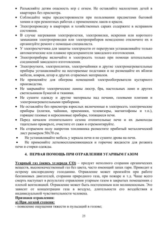 25
 Разъясняйте детям опасность игр с огнем. Не оставляйте малолетних детей в
квартирах без присмотра.
 Соблюдайте меры предосторожности при пользовании предметами бытовой
химии и при ремонтных работах с применением лаков и красок.
 Электропроводку в квартирах и хозяйственных сараях содержите в исправном
состоянии.
 В случае нагревания электророзетки, электровилки, искрения или короткого
замыкания электропроводки или электроприборов немедленно отключите их и
организуйте ремонт с помощью специалиста.
 У электросчетчика для защиты электросети от перегрузки устанавливайте только
автоматические или плавкие предохранители заводского изготовления.
 Электроприборы включайте в электросеть только при помощи штепсельных
соединений заводского изготовления.
 Электроутюги, электроплитки, электрочайники и другие электронагревательные
приборы устанавливайте на несгораемые подставки и не размещайте их вблизи
мебели, ковров, штор и других сгораемых материалов.
 Не применяйте для обогрева помещений электрообогреватели кустарного
производства.
 Не закрывайте электрические лампы люстр, бра, настольных ламп и других
светильников бумагой и тканями.
 Не сушите одежду и другие материалы над печами, газовыми плитами и
электронагревательными приборами.
 Не оставляйте без присмотра взрослых включенные в электросеть электрические
приборы (плитки, чайники, приемники, телевизоры, магнитофоны и т.п.),
горящие газовые и керосиновые приборы, топящиеся печи.
 Перед началом отопительного сезона отопительные печи и их дымоходы
тщательно проверьте, очистите от сажи и отремонтируйте.
 На сгораемом полу напротив топливника разместите прибитый металлический
лист размером 50х70 см.
 Не устанавливайте мебель у зеркала печи и не сушите дрова на печи.
 Не применяйте легковоспламеняющиеся и горючие жидкости для розжига
печи и стирки одежды.
4. ПЕРВАЯ ПОМОЩЬ ПРИ ОТРАВЛЕНИИ УГАРНЫМ ГАЗОМ
Угарный газ (окись углерода СО) – продукт неполного сгорания органических
веществ, высококачественный газ без цвета, часто имеющий запах гари. Приводит к
острому кислородному голоданию. Отравление может произойти при работе
бензиновых двигателей, сгорании природного газа, при пожаре и т.д. Чаще всего
смерть наступает в результате отравления угарным газом в закрытых помещениях с
плохой вентиляцией. Отравление может быть постепенным или молниеносным. Это
зависит от концентрации газа в воздухе, длительности его воздействия и
индивидуальной чувствительности человека.
Признаки отравления:
а) При легкой степени:
- появление ощущения тяжести и пульсаций в голове;
 