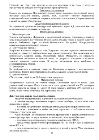 27
Горючий газ. Горит при наличии открытого источника огня. Пары с воздухом
взрывоопасны. Емкости могут взрываться при нагревании.
Опасность для человека
Опасен при вдыхании. При высоких концентрациях возможен смертельный исход.
Вызывает сильный кашель, удушье. Пары вызывают сильное раздражение
слизистых оболочек и кожных покровов, вызывают слезотечение. Соприкосновение
с кожей вызывает обморожение.
Средства индивидуальной защиты
Изолирующий противогаз, фильтрующий противогаз марки КД, защитный костюм,
резиновые сапоги, перчатки, респиратор.
Необходимые действия
1. Общего характера:
Удалить посторонних. Держаться с подветренной стороны. Изолировать опасную
зону и не допускать посторонних. В зону аварии входить только в полной защитной
одежде. Соблюдать меры пожарной безопасности. Не курить. Пострадавшим
оказать первую медицинскую помощь.
2. При утечке или разливе:
Устранить источники открытого огня. Устранить течь или перекачать содержимое в
исправную емкость с соблюдением мер предосторожности. Для осаждения газа
использовать водяную завесу. Изолировать район. Оповестить об опасности.
Эвакуировать население из опасной зоны. Не допускать попадания в водоемы,
тоннели, подвалы, канализацию. В случае загрязнения воды сообщить в
соответствующие органы.
3. При пожаре:
Не приближаться к горящим емкостям. Охлаждать и тушить с максимального
расстояния. Тушить тонкораспыленной водой, воздушно-механической пеной.
4. При возгорании:
Сбить пламя струей воды. Действовать как при утечке.
Меры первой помощи
Потерпевшего вынести на свежий воздух. Обеспечить тепло и покой. Дать
увлажненный кислород. Кожу, слизистые и глаза промыть водой или 2% раствором
борной кислоты не менее 15 минут. В глаза закапать альбуцид 30% раствор 2-3
капли. В нос теплое сливочное или персиковое масло.
Действия при аварии с выбросом аммиака
Получив предупреждение о движении облака аммиака необходимо:
- покидая квартиру, выключить нагревательные приборы, закрыть окна, взять
документы и вещи;
- выходить из зараженной зоны надо перпендикулярно направлению ветра;
- если нет возможности выйти из зоны заражения, а поблизости имеется
убежище - укрыться в нем.
Фильтрующие - поглощающие коробки гражданских и детских противогазов,
а также респираторы от паров аммиака не защищают, поэтому необходимо:
- к противогазам подсоединить дополнительный патрон ДПГ-3;
- использовать противогазовые респираторы РПГ-67 или РУ-60М с коробками
марки КД и К;
- надеть ватно-марлевую повязку, смоченную водой, а лучше 5%-м раствором
лимонной кислоты.
 