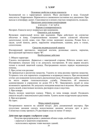 28
2. ХЛОР
Основные свойства и виды опасности
Зеленоватый газ с характерным запахом. Мало растворим в воде. Сильный
окислитель. Коррозионен. Перевозится в сжиженном состоянии под давлением. При
выходе в атмосферу дымит. Скапливается в низких участках поверхности, подвалах.
Предельно допустимая концентрация
в воздухе - 1 мг/ куб.м
Взрыво и пожароопасность
Негорюч. Емкости могут взорваться при нагревании.
Опасность для человека
Возможен смертельный исход при вдыхании. Пары действуют на слизистые
оболочки и кожу. Соприкосновение вызывает ожоги слизистой оболочки
дыхательных путей, кожи, глаз. При утечке загрязняет водоемы. Резкая боль в
груди, сухой кашель, рвота, нарушение координации, одышка, резь в глазах,
слезотечение.
Средства индивидуальной защиты
Изолирующий противогаз, защитный костюм, резиновые сапоги, перчатки,
фильтрующий противогаз марки “В”.
Необходимые действия
1. Общего характера:
Удалить посторонних. Держаться с наветренной стороны. Избегать низких мест.
Изолировать опасную зону и не допускать посторонних. В зону аварии входить
только в полной защитной одежде. Пострадавшим оказать первую медицинскую
помощь.
2. При утечке или разливе:
Не прикасаться к разлитому веществу. Удалить из зоны разлива горючие вещества.
Устранить течь или перекачать содержимое в исправную емкость. При интенсивной
утечке для осаждения использовать распыленную воду. Изолировать район. Вызвать
на место аварии газоспасательную службу. Оповестить об опасности
администрацию и управление по делам ГО и ЧС. Эвакуировать людей из зоны
возможного заражения. Не допускать попадания вещества в водоемы. Место разлива
залить водой, известковым молоком, раствором соды и каустика.
3. При пожаре:
Надеть полную защитную одежду. Убрать из зоны пожара людей. Охлаждать
емкости водой с максимального расстояния. Тушить всеми подручными средствами.
4. При возгорании:
Не горит.
Меры первой помощи
Потерпевшего вынести на свежий воздух. Дать увлажненный кислород. При
отсутствии дыхания сделать искусственное дыхание методом «рот в рот».
Слизистые и кожу промыть 2% раствором соды не менее 15 минут.
Действия при аварии с выбросом хлора
Получив предупреждение о движении облака хлора, необходимо:
- укрыться в защитном сооружении;
- использовать верхние этажи высоких зданий;
 