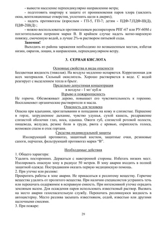 29
- вывести население перпендикулярно направлению ветра;
- подготовить квартиру к защите от проникновения паров хлора (заклеить
окна, вентиляционные отверстия, уплотнить щели в дверях);
- надеть противогазы (взрослым - ГП-5, ГП-7; детям - ПДФ-7,ПДФ-Ш(Д),
ПДФ-2Ш(Д) ;
- можно воспользоваться противогазовым респиратором РПГ-67 или РУ-60М с
поглотительным патроном марки В. В крайнем случае надеть ватно-марлевую
повязку, смоченную водой, а лучше 2%-м раствором питьевой соды.
Запомни!
Выходить из района заражения необходимо по возвышенным местам, избегая
низин, оврагов, лощин, в направлении, перпендикулярном ветру.
3. СЕРНАЯ КИСЛОТА
Основные свойства и виды опасности
Бесцветная жидкость (тяжелая). На воздухе медленно испаряется. Коррозионная для
всех материалов. Сильный окислитель. Хорошо растворяется в воде. С водой
реагирует с выделением тепла и брызг.
Предельно допустимая концентрация
в воздухе - 1 мг/ куб.м
Взрыво и пожароопасность
Не горюча. Обезвоживает дерево, повышает его чувствительность к горению.
Воспламеняет органические растворители и масла.
Опасность для человека
Опасна при вдыхании, проглатывании и попадании на кожу и слизистые. Першение
в горле, затрудненное дыхание, чувство удушья, сухой кашель, раздражение
слизистой оболочки глаз, носа, одышка. Ожоги губ, слизистой ротовой полости,
пищевода, желудка, резкие боли в груди, рвота с кровью, охриплость голоса,
возможен спазм и отек гортани.
Средства индивидуальной защиты
Изолирующий противогаз, защитный костюм, защитные очки, резиновые
сапоги, перчатки, фильтрующий противогаз марки “В”.
Необходимые действия
1. Общего характера:
Удалить посторонних. Держаться с наветренной стороны. Избегать низких мест.
Изолировать опасную зону в радиусе 50 метров. В зону аварии входить в полной
защитной одежде. Пострадавшим оказать первую медицинскую помощь.
2. При утечке или разливе:
Прекратить работы в зоне аварии. Не прикасаться к разлитому веществу. Горючие
вещества удалить от пролитого вещества. При наличии специалистов устранить течь
или перекачать содержимое в исправную емкость. При интенсивной утечке оградить
земляным валом. Для осаждения паров использовать известковый раствор. Вызвать
на место аварии газоспасательную службу. Перекачать разлившуюся жидкость в
автоцистерну. Место разлива засыпать известняком, содой, известью или другими
щелочными смесями.
3. При пожаре:
 