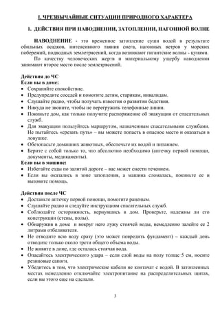3
I. ЧРЕЗВЫЧАЙНЫЕ СИТУАЦИИ ПРИРОДНОГО ХАРАКТЕРА
1. ДЕЙСТВИЯ ПРИ НАВОДНЕНИИ, ЗАТОПЛЕНИИ, НАГОННОЙ ВОЛНЕ
НАВОДНЕНИЕ - это временное затопление суши водой в результате
обильных осадков, интенсивного таяния снега, нагонных ветров у морских
побережий, подводных землетрясений, когда возникают гигантские волны - цунами.
По качеству человеческих жертв и материальному ущербу наводнения
занимают второе место после землетрясений.
Действия до ЧС
Если вы в доме:
 Сохраняйте спокойствие.
 Предупредите соседей и помогите детям, старикам, инвалидам.
 Слушайте радио, чтобы получать известия о развитии бедствия.
 Никуда не звоните, чтобы не перегружать телефонные линии.
 Покиньте дом, как только получите распоряжение об эвакуации от спасательных
служб.
 Для эвакуации пользуйтесь маршрутом, назначенным спасательными службами.
Не пытайтесь «срезать путь» – вы можете попасть в опасное место и оказаться в
ловушке.
 Обезопасьте домашних животных, обеспечьте их водой и питанием.
 Берите с собой только то, что абсолютно необходимо (аптечку первой помощи,
документы, медикаменты).
Если вы в машине:
 Избегайте езды по залитой дороге – вас может снести течением.
 Если вы оказались в зоне затопления, а машина сломалась, покиньте ее и
вызовите помощь.
Действия после ЧС
 Достаньте аптечку первой помощи, помогите раненым.
 Слушайте радио и следуйте инструкциям спасательных служб.
 Соблюдайте осторожность, вернувшись в дом. Проверьте, надежны ли его
конструкции (стены, полы).
 Обнаружив в доме и вокруг него лужу стоячей воды, немедленно залейте ее 2
литрами отбеливателя.
 Не отводите всю воду сразу (это может повредить фундамент) – каждый день
отводите только около трети общего объема воды.
 Не живите в доме, где осталась стоячая вода.
 Опасайтесь электрического удара – если слой воды на полу толще 5 см, носите
резиновые сапоги.
 Убедитесь в том, что электрические кабели не контачат с водой. В затопленных
местах немедленно отключайте электропитание на распределительных щитах,
если вы этого еще на сделали.
 