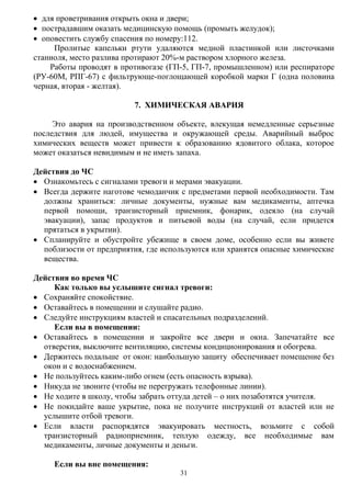 31
 для проветривания открыть окна и двери;
 пострадавшим оказать медицинскую помощь (промыть желудок);
 оповестить службу спасения по номеру:112.
Пролитые капельки ртути удаляются медной пластинкой или листочками
станиоля, место разлива протирают 20%-м раствором хлорного железа.
Работы проводят в противогазе (ГП-5, ГП-7, промышленном) или респираторе
(РУ-60М, РПГ-67) с фильтрующе-поглощающей коробкой марки Г (одна половина
черная, вторая - желтая).
7. ХИМИЧЕСКАЯ АВАРИЯ
Это авария на производственном объекте, влекущая немедленные серьезные
последствия для людей, имущества и окружающей среды. Аварийный выброс
химических веществ может привести к образованию ядовитого облака, которое
может оказаться невидимым и не иметь запаха.
Действия до ЧС
 Ознакомьтесь с сигналами тревоги и мерами эвакуации.
 Всегда держите наготове чемоданчик с предметами первой необходимости. Там
должны храниться: личные документы, нужные вам медикаменты, аптечка
первой помощи, транзисторный приемник, фонарик, одеяло (на случай
эвакуации), запас продуктов и питьевой воды (на случай, если придется
прятаться в укрытии).
 Спланируйте и обустройте убежище в своем доме, особенно если вы живете
поблизости от предприятия, где используются или хранятся опасные химические
вещества.
Действия во время ЧС
Как только вы услышите сигнал тревоги:
 Сохраняйте спокойствие.
 Оставайтесь в помещении и слушайте радио.
 Следуйте инструкциям властей и спасательных подразделений.
Если вы в помещении:
 Оставайтесь в помещении и закройте все двери и окна. Запечатайте все
отверстия, выключите вентиляцию, системы кондиционирования и обогрева.
 Держитесь подальше от окон: наибольшую защиту обеспечивает помещение без
окон и с водоснабжением.
 Не пользуйтесь каким-либо огнем (есть опасность взрыва).
 Никуда не звоните (чтобы не перегружать телефонные линии).
 Не ходите в школу, чтобы забрать оттуда детей – о них позаботятся учителя.
 Не покидайте ваше укрытие, пока не получите инструкций от властей или не
услышите отбой тревоги.
 Если власти распорядятся эвакуировать местность, возьмите с собой
транзисторный радиоприемник, теплую одежду, все необходимые вам
медикаменты, личные документы и деньги.
Если вы вне помещения:
 
