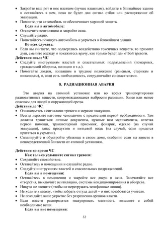 32
 Закройте ваш рот и нос платком (лучше влажным), войдите в ближайшее здание
и оставайтесь в нем, пока не будет дан сигнал отбоя или распоряжение об
эвакуации.
 Помните, что автомобиль не обеспечивает хорошей защиты.
Если вы в автомобиле:
 Отключите вентиляцию и закройте окна.
 Слушайте радио.
 Попытайтесь покинуть автомобиль и укрыться в ближайшем здании.
Во всех случаях:
 Если вы считаете, что подверглись воздействию токсичных веществ, то примите
душ, смените одежду и покажитесь врачу, как только будет дан отбой тревоги.
Действия после ЧС
 Следуйте инструкциям властей и спасательных подразделений (пожарных,
гражданской обороны, полиции и т.д.).
 Помогайте людям, попавшим в трудное положение (раненым, старикам и
инвалидам), и, если есть необходимость, сотрудничайте со спасателями.
8. РАДИАЦИОННАЯ АВАРИЯ
Это авария на атомной установке или во время транспортировки
радиоактивных веществ, сопровождающаяся выбросом радиации, более или менее
опасным для людей и окружающей среды.
Действия до ЧС
 Ознакомьтесь с сигналами тревоги и мерами эвакуации.
 Всегда держите наготове чемоданчик с предметами первой необходимости. Там
должны храниться: личные документы, нужные вам медикаменты, аптечка
первой помощи, транзисторный приемник, фонарик, одеяло (на случай
эвакуации), запас продуктов и питьевой воды (на случай, если придется
прятаться в укрытии).
 Спланируйте и обустройте убежище в своем доме, особенно если вы живете в
непосредственной близости от атомной установки.
Действия во время ЧС
Как только услышите сигнал тревоги:
 Сохраняйте спокойствие.
 Оставайтесь в помещении и слушайте радио.
 Следуйте инструкциям властей и спасательных подразделений.
Если вы в помещении:
 Оставайтесь в помещении и закройте все двери и окна. Запечатайте все
отверстия, выключите вентиляцию, системы кондиционирования и обогрева.
 Никуда не звоните (чтобы не перегружать телефонные линии).
 Не ходите в школу, чтобы забрать оттуда детей – о них позаботятся учителя.
 Не покидайте ваше укрытие без разрешения органов власти.
 Если власти распорядятся эвакуировать местность, возьмите с собой
необходимые вещи.
Если вы вне помещения:
 