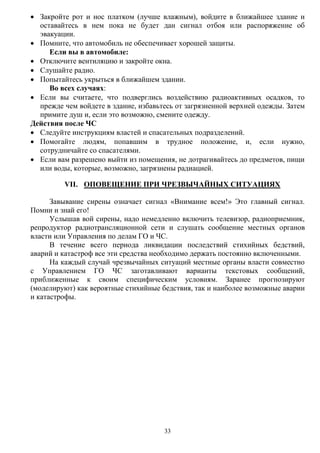 33
 Закройте рот и нос платком (лучше влажным), войдите в ближайшее здание и
оставайтесь в нем пока не будет дан сигнал отбоя или распоряжение об
эвакуации.
 Помните, что автомобиль не обеспечивает хорошей защиты.
Если вы в автомобиле:
 Отключите вентиляцию и закройте окна.
 Слушайте радио.
 Попытайтесь укрыться в ближайшем здании.
Во всех случаях:
 Если вы считаете, что подверглись воздействию радиоактивных осадков, то
прежде чем войдете в здание, избавьтесь от загрязненной верхней одежды. Затем
примите душ и, если это возможно, смените одежду.
Действия после ЧС
 Следуйте инструкциям властей и спасательных подразделений.
 Помогайте людям, попавшим в трудное положение, и, если нужно,
сотрудничайте со спасателями.
 Если вам разрешено выйти из помещения, не дотрагивайтесь до предметов, пищи
или воды, которые, возможно, загрязнены радиацией.
VII. ОПОВЕЩЕНИЕ ПРИ ЧРЕЗВЫЧАЙНЫХ СИТУАЦИЯХ
Завывание сирены означает сигнал «Внимание всем!» Это главный сигнал.
Помни и знай его!
Услышав вой сирены, надо немедленно включить телевизор, радиоприемник,
репродуктор радиотрансляционной сети и слушать сообщение местных органов
власти или Управления по делам ГО и ЧС.
В течение всего периода ликвидации последствий стихийных бедствий,
аварий и катастроф все эти средства необходимо держать постоянно включенными.
На каждый случай чрезвычайных ситуаций местные органы власти совместно
с Управлением ГО ЧС заготавливают варианты текстовых сообщений,
приближенные к своим специфическим условиям. Заранее прогнозируют
(моделируют) как вероятные стихийные бедствия, так и наиболее возможные аварии
и катастрофы.
 