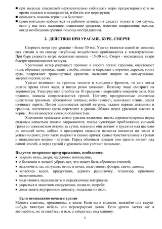 5
 при подходе спасателей неукоснительно соблюдать меры предосторожности во
время посадки в плавсредства, избегать его перегрузки;
 оказывать помощь терпящим бедствие;
 самостоятельно выбираться из районов затопления следует только в том случае,
если у вас есть надежное плавающее средство, известно направление выхода,
когда необходима срочная помощь пострадавшим.
2. ДЕЙСТВИЯ ПРИ УРАГАНЕ, БУРЕ, СМЕРЧЕ
Скорость ветра при урагане - более 30 м/с. Ураган является одной из мощных
сил стихии и по своему пагубному воздействию приближается к землетрясению.
При буре скорость ветра несколько меньше - 15-30 м/с. Смерч - восходящие вихри
быстро вращающегося воздуха.
Ураганный ветер разрушает прочные и сносит легкие строения, опустошает
поля, обрывает провода, валит столбы, ломает и вырывает с корнями деревья, топит
суда, повреждает транспортные средства, вызывает аварии на коммунально-
энергетических сетях.
Ураган возникает на границе теплого и холодного фронтов, то есть когда
долгое время стоит жара, а потом резко холодает. Поэтому чаще смотрите на
термометры. Упал ртутный столбик на 10 градусов - закрывайте покрепче окна. Как
правило, шквалы сопровождаются грозой. Поэтому предураганные симптомы
идентичны грозовым: абсолютное затишье, небо темнеет, замолкают птицы, земля
начинает парить. Потом поднимается легкий ветерок, падают первые дождинки и
градины, постепенно гроза переходит в ураган. Облака перед ураганом высоки и
черны. Это называется кучевой облачностью.
Хорошими предсказателями урагана являются: цветы сорняка-мокрицы перед
сильным ненастьем плотно закрываются; пчелы чувствуют приближение сильной
грозы со шквалистым ветром за сутки, накануне они летают и трудятся над цветами
до поздней ночи; собаки в преддверии сильного ненастья катаются по земле и
усиленно роют; утки часто ныряют и сильно кричат; самые чувствительные к грозам
и шквалистым ветрам - стрижи. Перед обычным дождем они просто летают над
самой землей, а перед грозой с ураганом они улетают подальше.
Получив штормовое предупреждение, необходимо:
 закрыть окна, двери, чердачные помещения;
 с балконов и лоджий убрать все, что может быть сброшено стихией;
 выключить газ, потушить огонь в печах, подготовить фонари, свечи, лампы;
 запастись водой, продуктами, держать радиоточку, телевизор, приемник
включенными;
 подготовить медикаменты и перевязочные материалы;
 укрыться в защитном сооружении, подвале, погребе;
 дома занять внутреннюю комнату, подальше от окон.
Если неожиданно начался ураган
Можете спастись, прижавшись к земле. Если вы в комнате, залезайте под какую-
нибудь тяжелую мебель или перевернутый диван. Если ураган застал вас в
автомобиле, не оставайтесь в нем, а заберитесь под машину.
 