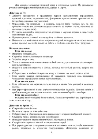 6
Для урагана характерен мощный ветер и проливные дожди. Он вызывается
резкими атмосферными изменениями над сушей и морем.
Действия до ЧС
 Храните чемоданчик с предметами первой необходимости (продуктами,
одеждой, одеялами, медикаментами, фонариком, транзисторным приемником на
батарейках, личными документами).
 Определите, где прятаться – в подвале, погребе (если таковых нет, то под
крепким столом или диваном посреди комнаты на первом этаже, подальше от
внешних стен или окон).
 Регулярно спиливайте отмершие ветви деревьев и мертвые деревья в саду, чтобы
они не упали на дом.
 Прочно скрепите с землей все постройки, особенно времянки.
 Назначьте для всей семьи место встречи на случай, если ураган застигнет членов
семьи в разных местах (в школе, на работе и т.д.) или если дом будет разрушен.
В случае опасности
Если вы в доме:
 Избегайте покидать дом.
 Слушайте радио или смотрите телевизор.
 Закройте двери и окна.
 Усильте оконные стекла полосками клейкой ленты, укрепленными крест-накрест
или звездообразно
 Внесите в дом все предметы и мебель, которые могут быть унесены ветром или
водой.
 Соберите скот в наиболее в крепком хлеву и оставьте там запас корма и воды.
 Если власти издадут распоряжение об эвакуации, покиньте дом, прихватив
чемоданчик с предметами первой необходимости.
Если вы вне дома:
 Если поблизости нет укрытия, лягте на землю в канаве (или ущелье) и заслоните
голову.
 При угрозе урагана ни в коем случае не пользуйтесь лодками. Если вы узнали о
приближении урагана, находясь в лодке, немедленно выбирайтесь на берег.
Если вы в автомобиле:
Выйдите из него и идите от него прочь, так как ветер может его опрокинуть и
даже поднять в воздух.
Действия во время ЧС
 Сохраняйте спокойствие.
 Ни в коем случае не покидайте дом.
 Соберите всех в убежище или, если такового нет, в заранее выбранной комнате.
 Слушайте радио, чтобы получать информацию.
 Никуда не звоните, чтобы не перегружать телефонные линии.
 Следуйте инструкциям властей и спасательных служб.
 При угрозе урагана с сопровождающимися молниями защитите себя, выключив
радио, телевизор и, отключив электричество. Держитесь подальше от
 