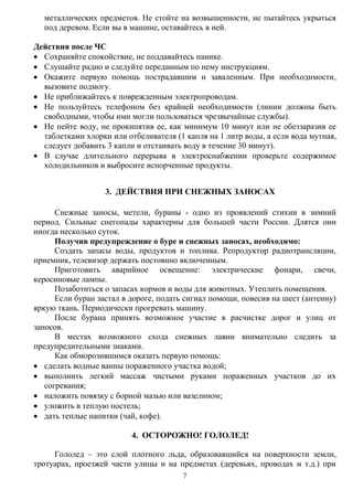 7
металлических предметов. Не стойте на возвышенности, не пытайтесь укрыться
под деревом. Если вы в машине, оставайтесь в ней.
Действия после ЧС
 Сохраняйте спокойствие, не поддавайтесь панике.
 Слушайте радио и следуйте переданным по нему инструкциям.
 Окажите первую помощь пострадавшим и заваленным. При необходимости,
вызовите подмогу.
 Не приближайтесь к поврежденным электропроводам.
 Не пользуйтесь телефоном без крайней необходимости (линии должны быть
свободными, чтобы ими могли пользоваться чрезвычайные службы).
 Не пейте воду, не прокипятив ее, как минимум 10 минут или не обеззаразив ее
таблетками хлорки или отбеливателя (1 капля на 1 литр воды, а если вода мутная,
следует добавить 3 капли и отстаивать воду в течение 30 минут).
 В случае длительного перерыва в электроснабжении проверьте содержимое
холодильников и выбросите испорченные продукты.
3. ДЕЙСТВИЯ ПРИ СНЕЖНЫХ ЗАНОСАХ
Снежные заносы, метели, бураны - одно из проявлений стихии в зимний
период. Сильные снегопады характерны для большей части России. Длятся они
иногда несколько суток.
Получив предупреждение о буре и снежных заносах, необходимо:
Создать запасы воды, продуктов и топлива. Репродуктор радиотрансляции,
приемник, телевизор держать постоянно включенным.
Приготовить аварийное освещение: электрические фонари, свечи,
керосиновые лампы.
Позаботиться о запасах кормов и воды для животных. Утеплить помещения.
Если буран застал в дороге, подать сигнал помощи, повесив на шест (антенну)
яркую ткань. Периодически прогревать машину.
После бурана принять возможное участие в расчистке дорог и улиц от
заносов.
В местах возможного схода снежных лавин внимательно следить за
предупредительными знаками.
Как обморозившимся оказать первую помощь:
 сделать водные ванны пораженного участка водой;
 выполнить легкий массаж чистыми руками пораженных участков до их
согревания;
 наложить повязку с борной мазью или вазелином;
 уложить в теплую постель;
 дать теплые напитки (чай, кофе).
4. ОСТОРОЖНО! ГОЛОЛЕД!
Гололед – это слой плотного льда, образовавшийся на поверхности земли,
тротуарах, проезжей части улицы и на предметах (деревьях, проводах и т.д.) при
 