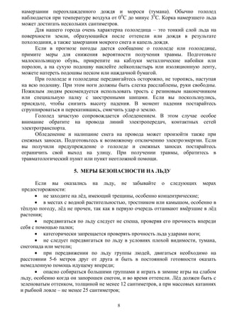 8
намерзании переохлажденного дождя и мороси (тумана). Обычно гололед
наблюдается при температуре воздуха от 00
С до минус 30
С. Корка намерзшего льда
может достигать нескольких сантиметров.
Для нашего города очень характерна гололедица – это тонкий слой льда на
поверхности земли, образующийся после оттепели или дождя в результате
похолодания, а также замерзания мокрого снега и капель дождя.
Если в прогнозе погоды дается сообщение о гололеде или гололедице,
примите меры для снижения вероятности получения травмы. Подготовьте
малоскользящую обувь, прикрепите на каблуки металлические набойки или
поролон, а на сухую подошву наклейте лейкопластырь или изоляционную ленту,
можете натереть подошвы песком или наждачной бумагой.
При гололеде и гололедице передвигайтесь осторожно, не торопясь, наступая
на всю подошву. При этом ноги должны быть слегка расслаблены, руки свободны.
Пожилым людям рекомендуется использовать трость с резиновым наконечником
или специальную палку с заостренными шипами. Если вы поскользнулись,
присядьте, чтобы снизить высоту падения. В момент падения постарайтесь
сгруппироваться и перекатившись, смягчить удар о землю.
Гололед зачастую сопровождается обледенением. В этом случае особое
внимание обратите на провода линий электропередач, контактных сетей
электротранспорта.
Обледенение и налипание снега на провода может произойти также при
снежных заносах. Подготовьтесь к возможному отключению электроэнергии. Если
вы получили предупреждение о гололеде и снежных заносах постарайтесь
ограничить свой выход на улицу. При получении травмы, обратитесь в
травматологический пункт или пункт неотложной помощи.
5. МЕРЫ БЕЗОПАСНОСТИ НА ЛЬДУ
Если вы оказались на льду, не забывайте о следующих мерах
предосторожности:
 не заходите на лѐд, имеющий трещины, особенно концентрические;
 в местах с водной растительностью, тростником или камышом, особенно в
тѐплую погоду, лѐд не прочен, так как в первую очередь оттаивают вмѐрзшие в лѐд
растения;
 передвигаться по льду следует не спеша, проверяя его прочность впереди
себя с помощью палки;
 категорически запрещается проверять прочность льда ударами ноги;
 не следует передвигаться по льду в условиях плохой видимости, тумана,
снегопада или метели;
 при передвижении по льду группы людей, двигаться необходимо на
расстоянии 5-6 метров друг от друга и быть в постоянной готовности оказать
немедленную помощь идущему впереди;
 опасно собираться большими группами и играть в зимние игры на слабом
льду, особенно когда он запорошен снегом, и во время оттепели. Лѐд должен быть с
зеленоватым оттенком, толщиной не менее 12 сантиметров, а при массовых катаниях
и рыбной ловле – не менее 25 сантиметров;
 