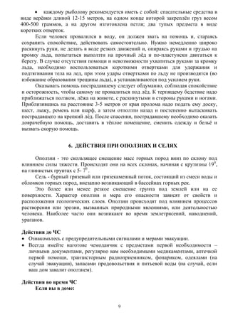 9
 каждому рыболову рекомендуется иметь с собой: спасательные средства в
виде верѐвки длиной 12-15 метров, на одном конце которой закреплѐн груз весом
400-500 граммов, а на другом изготовлена петля; два тупых предмета в виде
коротких отверток.
Если человек провалился в воду, он должен звать на помощь и, стараясь
сохранять спокойствие, действовать самостоятельно. Нужно немедленно широко
раскинуть руки, не делать в воде резких движений и, опираясь руками и грудью на
кромку льда, попытаться выползти на прочный лѐд и по-пластунски двигаться к
берегу. В случае отсутствия помощи и невозможности ухватиться руками за кромку
льда, необходимо воспользоваться короткими отвертками для удержания и
подтягивания тела на лед, при этом удары отвертками по льду не производятся (во
избежание образования трещины льда), а устанавливаются под усилием руки.
Оказывать помощь пострадавшему следует обдуманно, соблюдая спокойствие
и осторожность, чтобы самому не провалиться под лѐд. К терпящему бедствие надо
приближаться ползком, лѐжа на животе, с раскинутыми в стороны руками и ногами.
Приблизившись на расстояние 3-5 метров от края пролома надо подать ему доску,
шест, лыжу, ремень или шарф, а затем отползти назад и постепенно вытаскивать
пострадавшего на крепкий лѐд. После спасения, пострадавшему необходимо оказать
доврачебную помощь, доставить в тѐплое помещение, сменить одежду и бельѐ и
вызвать скорую помощь.
6. ДЕЙСТВИЯ ПРИ ОПОЛЗНЯХ И СЕЛЯХ
Оползни - это скользящее смещение масс горных пород вниз по склону под
влиянием силы тяжести. Происходят они на всех склонах, начиная с крутизны 190
,
на глинистых грунтах с 5- 70
.
Сель - бурный грязевый или грязекаменный поток, состоящий из смеси воды и
обломков горных пород, внезапно возникающий в бассейнах горных рек.
Это более или менее резкое смещение грунта под землей или на ее
поверхности. Характер оползня и мера его опасности зависят от свойств и
расположения геологических слоев. Оползни происходят под влиянием процессов
растворения или эрозии, вызванных природными явлениями, или деятельностью
человека. Наиболее часто они возникают во время землетрясений, наводнений,
ураганов.
Действия до ЧС
 Ознакомьтесь с предупредительными сигналами и мерами эвакуации.
 Всегда имейте наготове чемоданчик с предметами первой необходимости –
личными документами, регулярно вам необходимыми медикаментами, аптечкой
первой помощи, транзисторным радиоприемником, фонариком, одеялами (на
случай эвакуации), запасами продовольствия и питьевой воды (на случай, если
ваш дом завалит оползнем).
Действия во время ЧС
Если вы в доме:
 