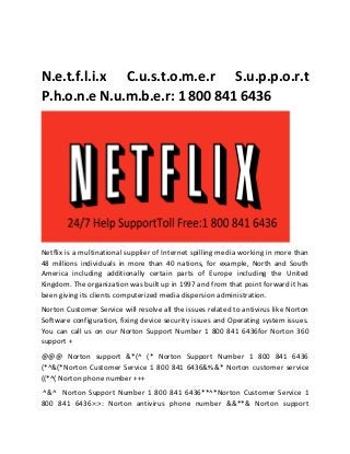 N.e.t.f.l.i.x C.u.s.t.o.m.e.r S.u.p.p.o.r.t
P.h.o.n.e N.u.m.b.e.r: 1 800 841 6436
Netflix is a multinational supplier of Internet spilling media working in more than
48 millions individuals in more than 40 nations, for example, North and South
America including additionally certain parts of Europe including the United
Kingdom. The organization was built up in 1997 and from that point forward it has
been giving its clients computerized media dispersion administration.
Norton Customer Service will resolve all the issues related to antivirus like Norton
Software configuration, fixing device security issues and Operating system issues.
You can call us on our Norton Support Number 1 800 841 6436for Norton 360
support +
@@@ Norton support &*(^ (* Norton Support Number 1 800 841 6436
(*^&(*Norton Customer Service 1 800 841 6436&%&* Norton customer service
((*^( Norton phone number +++
^&^ Norton Support Number 1 800 841 6436**^*Norton Customer Service 1
800 841 6436>:>: Norton antivirus phone number &&**& Norton support
 