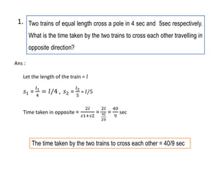 Two trains of equal length cross a pole in 4 sec and 5sec respectively.
What is the time taken by the two trains to cross each other travelling in
opposite direction?
1.
The time taken by the two trains to cross each other = 40/9 sec
Let the length of the train =
= , = =
Time taken in opposite = = = sec
Ans :
 