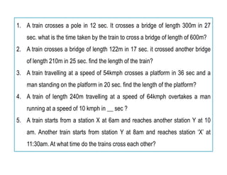 1. A train crosses a pole in 12 sec. It crosses a bridge of length 300m in 27
sec. what is the time taken by the train to cross a bridge of length of 600m?
2. A train crosses a bridge of length 122m in 17 sec. it crossed another bridge
of length 210m in 25 sec. find the length of the train?
3. A train travelling at a speed of 54kmph crosses a platform in 36 sec and a
man standing on the platform in 20 sec. find the length of the platform?
4. A train of length 240m travelling at a speed of 64kmph overtakes a man
running at a speed of 10 kmph in __ sec ?
5. A train starts from a station X at 6am and reaches another station Y at 10
am. Another train starts from station Y at 8am and reaches station ‘X’ at
11:30am. At what time do the trains cross each other?
 