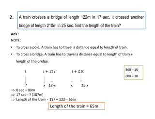 A train crosses a bridge of length 122m in 17 sec. it crossed another
bridge of length 210m in 25 sec. find the length of the train?
2.
Ans :
NOTE:
• To cross a pole, A train has to travel a distance equal to length of train.
• To cross a bridge, A train has to travel a distance equal to length of train +
length of the bridge.
? x 17-x x 25-x
 8 sec – 88m
 17 sec - ? (187m)
 Length of the train = 187 – 122 = 65m
300 – 15
600 – 30
Length of the train = 65m
 