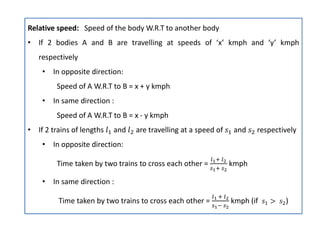 Relative speed: Speed of the body W.R.T to another body
• If 2 bodies A and B are travelling at speeds of ‘x’ kmph and ‘y’ kmph
respectively
• In opposite direction:
Speed of A W.R.T to B = x + y kmph
• In same direction :
Speed of A W.R.T to B = x - y kmph
• If 2 trains of lengths and are travelling at a speed of and respectively
• In opposite direction:
Time taken by two trains to cross each other = kmph
• In same direction :
Time taken by two trains to cross each other = kmph (if )
 