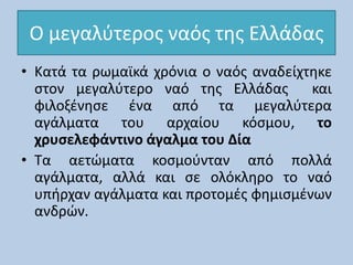 Ο μεγαλύτερος ναός της Ελλάδας
• Κατά τα ρωμαϊκά χρόνια ο ναός αναδείχτηκε
στον μεγαλύτερο ναό της Ελλάδας και
φιλοξένησε ένα από τα μεγαλύτερα
αγάλματα του αρχαίου κόσμου, το
χρυσελεφάντινο άγαλμα του Δία
• Τα αετώματα κοσμούνταν από πολλά
αγάλματα, αλλά και σε ολόκληρο το ναό
υπήρχαν αγάλματα και προτομές φημισμένων
ανδρών.
 