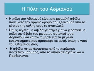 Η Πύλη του Αδριανού
• Η πύλη του Αδριανού είναι μια ρωμαϊκή αψίδα
πάνω από τον αρχαίο δρόμο που ξεκινούσε από το
κέντρο της πόλης προς τα ανατολικά
• Όπως λέγεται, η αψίδα χτίστηκε για να γιορτάσει η
πόλη την άφιξη του ρωμαίου αυτοκράτορα
Αδριανού και να τον τιμήσει για τα μεγάλα
ευεργετήματα που πρόσφερε σε αυτή, όπως ο ναός
του Ολύμπιου Διός.
• Η αψίδα κατασκευάστηκε από το περίφημο
πεντελικό μάρμαρο, από το οποίο φτιάχτηκε και ο
Παρθενώνας.
 