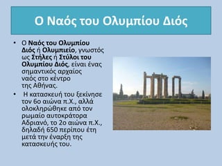 Ο Ναός του Ολυμπίου Διός
• Ο Ναός του Ολυμπίου
Διός ή Ολυμπιείο, γνωστός
ως Στήλες ή Στύλοι του
Ολυμπίου Διός, είναι ένας
σημαντικός αρχαίος
ναός στο κέντρο
της Αθήνας.
• Η κατασκευή του ξεκίνησε
τον 6ο αιώνα π.Χ., αλλά
ολοκληρώθηκε από τον
ρωμαίο αυτοκράτορα
Αδριανό, το 2ο αιώνα π.Χ.,
δηλαδή 650 περίπου έτη
μετά την έναρξη της
κατασκευής του.
 