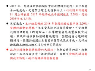 24
 2017 年，先進及新興與開發中經濟體同步復甦，且世界貿
易加速成長。受惠於全球景氣穩步向上，行政院主計總處
11 月上修我國 2017 年經濟成長率預測值至 2.58%，高於
2016 年之 1.41%
 展望未來，主計總處預測 2018 年臺灣經濟成長率為 2.29%，
整體經濟動能持穩，主要受惠於全球貿易續增，可望維繫
我國出口動能；內需方面，半導體業者先進製程投資延
續，且政府積極推動前瞻基礎建設，整體投資力道將明
顯擴增。惟須持續關注主要國家貨幣政策正常化、民粹政
治風潮及地緣政治不確定性升高等風險
 政府持續推動振興經濟六大措施，包括公務員加薪、推動
稅改、加速投資臺灣、法規鬆綁等，預期可帶動民間消費
與投資動能，挹注我國經濟發展能量
 