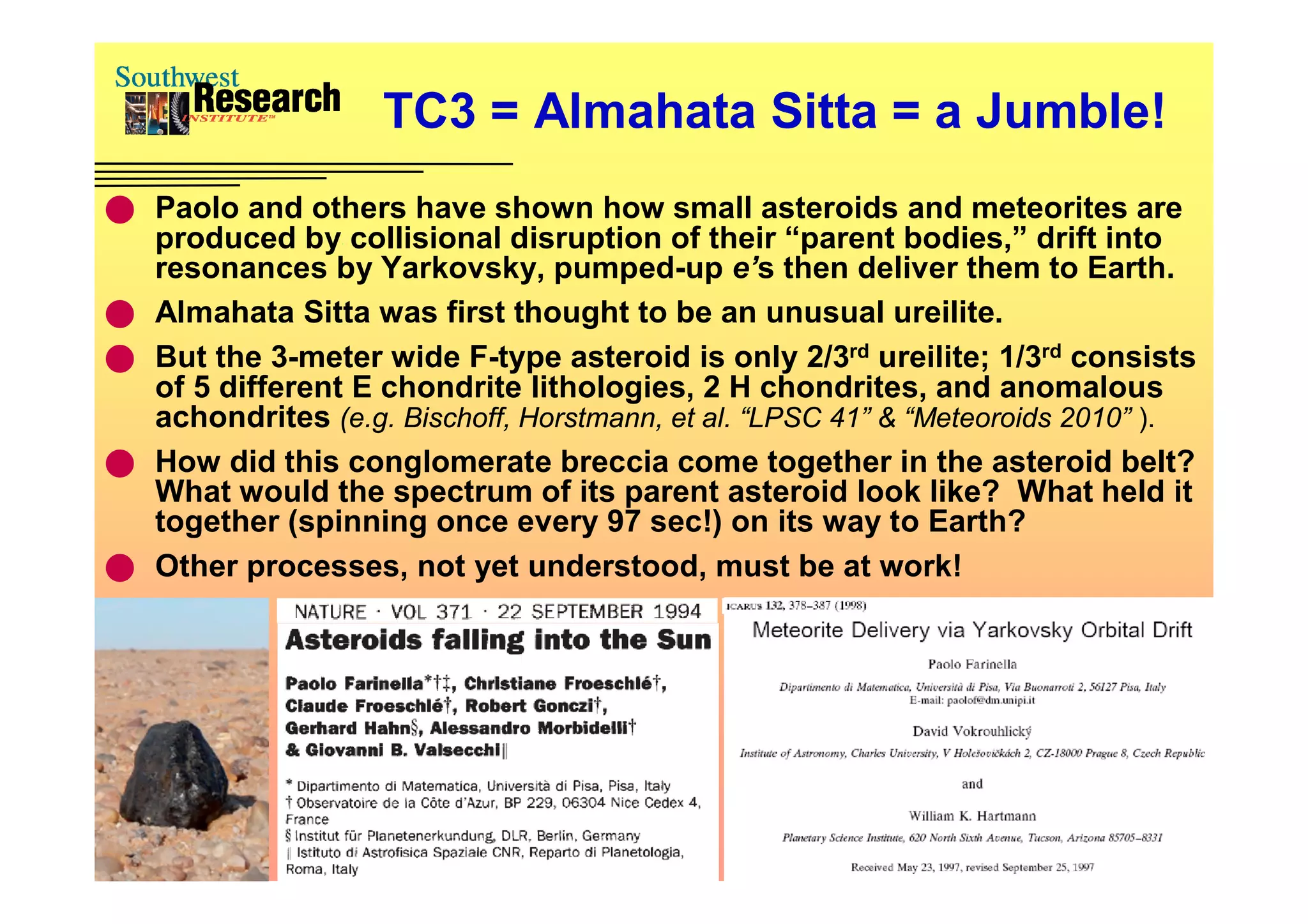 TC3 = Almahata Sitta = a Jumble!
 Paolo and others have shown how small asteroids and meteorites are
    produced by collisional disruption of their “parent bodies,” drift into
    resonances by Yarkovsky, pumped-up e’s then deliver them to Earth.
   Almahata Sitta was first thought to be an unusual ureilite.
   But the 3-meter wide F-type asteroid is only 2/3rd ureilite; 1/3rd consists
    of 5 different E chondrite lithologies, 2 H chondrites, and anomalous
    achondrites (e.g. Bischoff, Horstmann, et al. “LPSC 41” & “Meteoroids 2010” ).
   How did this conglomerate breccia come together in the asteroid belt?
    What would the spectrum of its parent asteroid look like? What held it
    together (spinning once every 97 sec!) on its way to Earth?
   Other processes, not yet understood, must be at work!
 