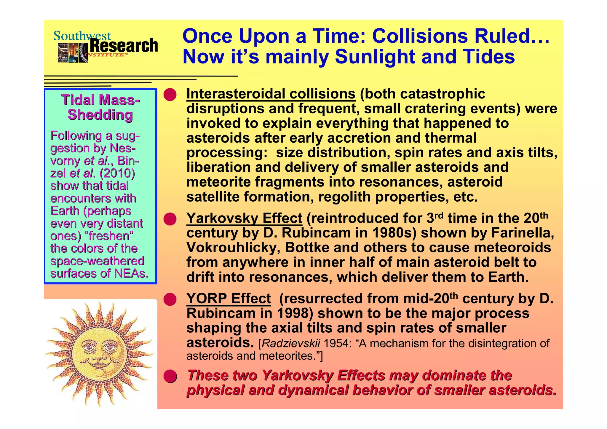 Once Upon a Time: Collisions Ruled…
                          Now it’s mainly Sunlight and Tides

  Tidal Mass-           Interasteroidal collisions (both catastrophic
   Shedding              disruptions and frequent, small cratering events) were
                         invoked to explain everything that happened to
Following a sug-sug-     asteroids after early accretion and thermal
gestion by Nes-
              Nes-       processing: size distribution, spin rates and axis tilts,
vorny et al., Bin-
           al., Bin-
zel et al. (2010)
       al.               liberation and delivery of smaller asteroids and
show that tidal          meteorite fragments into resonances, asteroid
encounters with          satellite formation, regolith properties, etc.
Earth (perhaps
even very distant       Yarkovsky Effect (reintroduced for 3rd time in the 20th
ones) “freshen”          century by D. Rubincam in 1980s) shown by Farinella,
the colors of the        Vokrouhlicky, Bottke and others to cause meteoroids
space-weathered
space-                   from anywhere in inner half of main asteroid belt to
surfaces of NEAs.
               NEAs.     drift into resonances, which deliver them to Earth.
                        YORP Effect (resurrected from mid-20th century by D.
                         Rubincam in 1998) shown to be the major process
                         shaping the axial tilts and spin rates of smaller
                         asteroids. [Radzievskii 1954: “A mechanism for the disintegration of
                           asteroids and meteorites.”]
                        These two Yarkovsky Effects may dominate the
                           physical and dynamical behavior of smaller asteroids.
 
