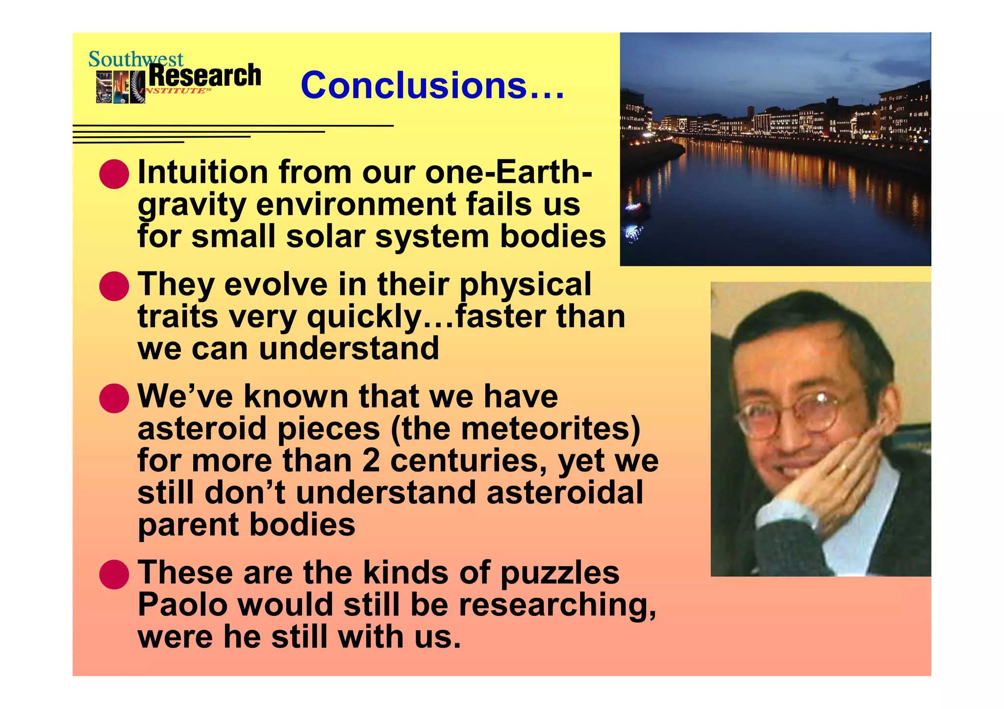 Conclusions…

 Intuition from our one-Earth-
  gravity environment fails us
  for small solar system bodies
 They evolve in their physical
  traits very quickly…faster than
  we can understand
 We’ve known that we have
  asteroid pieces (the meteorites)
  for more than 2 centuries, yet we
  still don’t understand asteroidal
  parent bodies
 These are the kinds of puzzles
  Paolo would still be researching,
  were he still with us.
 