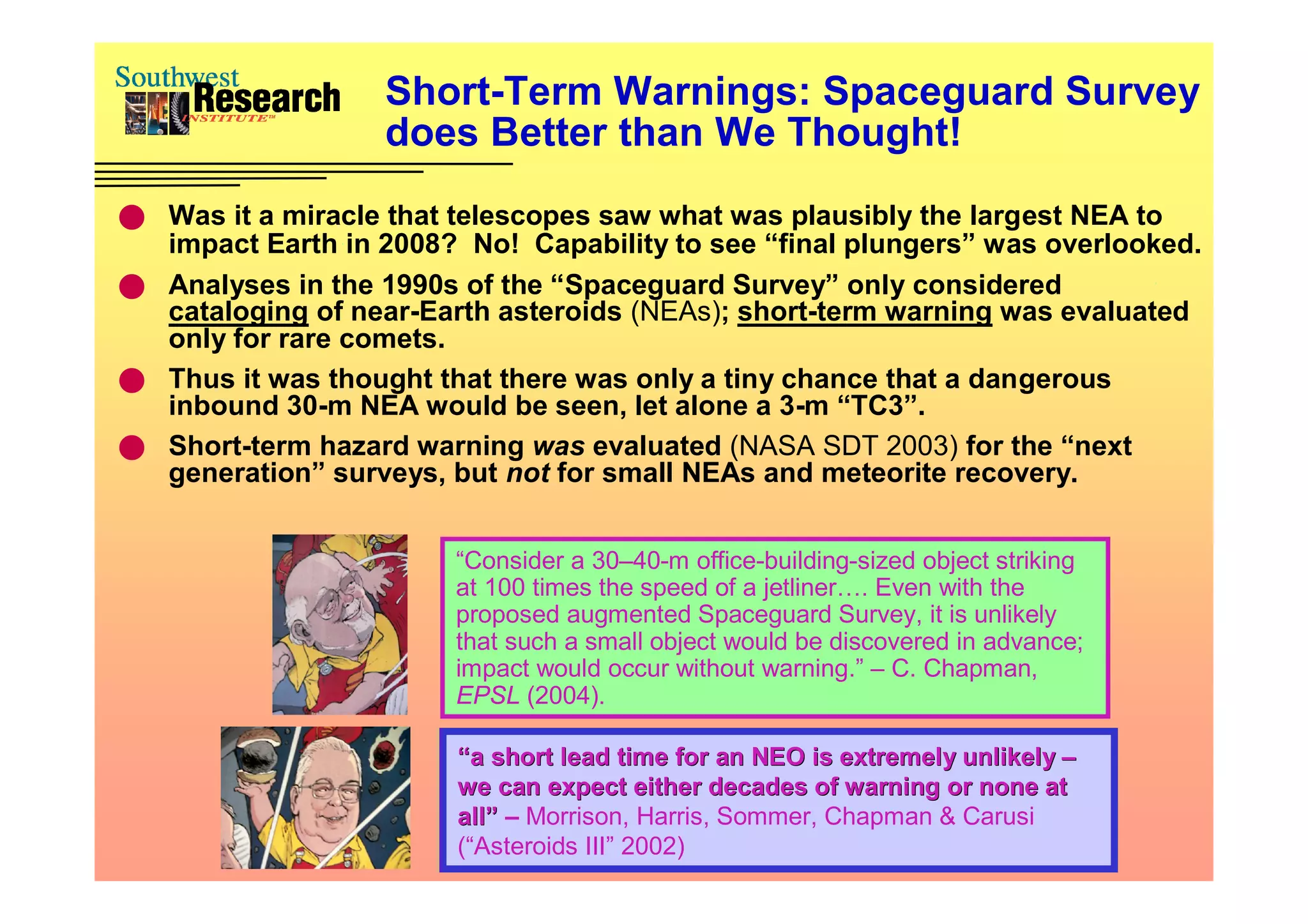 Short-Term Warnings: Spaceguard Survey
                   does Better than We Thought!
 Was it a miracle that telescopes saw what was plausibly the largest NEA to
  impact Earth in 2008? No! Capability to see “final plungers” was overlooked.
 Analyses in the 1990s of the “Spaceguard Survey” only considered
  cataloging of near-Earth asteroids (NEAs); short-term warning was evaluated
  only for rare comets.
 Thus it was thought that there was only a tiny chance that a dangerous
  inbound 30-m NEA would be seen, let alone a 3-m “TC3”.
 Short-term hazard warning was evaluated (NASA SDT 2003) for the “next
  generation” surveys, but not for small NEAs and meteorite recovery.


                        “Consider a 30–40-m office-building-sized object striking
                        at 100 times the speed of a jetliner…. Even with the
                        proposed augmented Spaceguard Survey, it is unlikely
                        that such a small object would be discovered in advance;
                        impact would occur without warning.” – C. Chapman,
                        EPSL (2004).

                        “a short lead time for an NEO is extremely unlikely –
                        we can expect either decades of warning or none at
                        all” – Morrison, Harris, Sommer, Chapman & Carusi
                        (“Asteroids III” 2002)
 