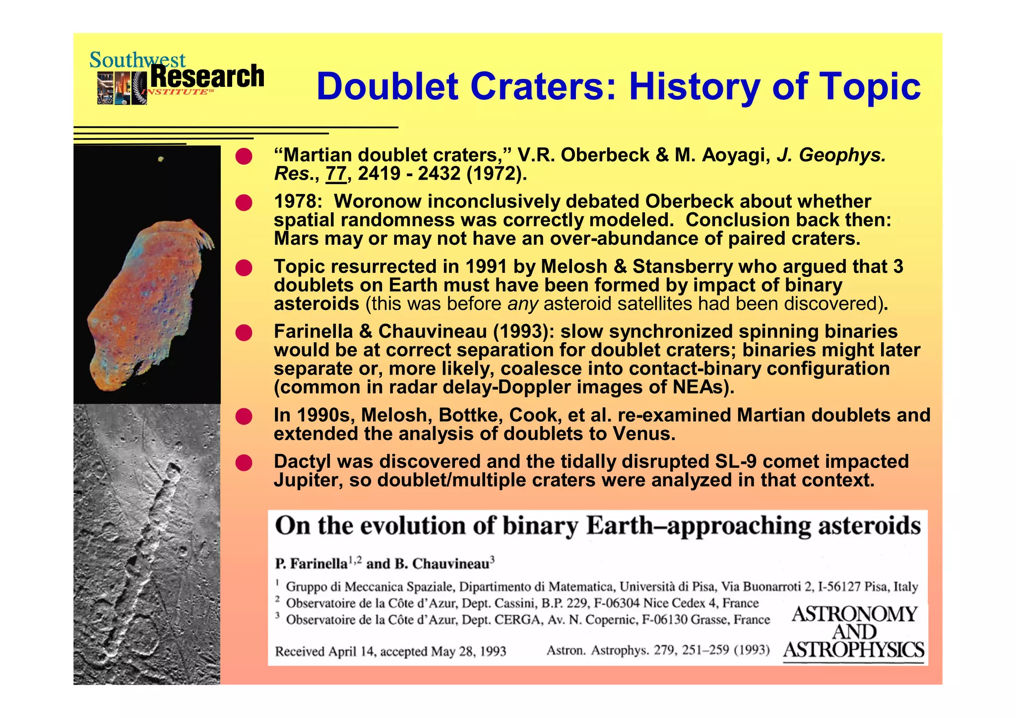 Doublet Craters: History of Topic
   “Martian doublet craters,” V.R. Oberbeck & M. Aoyagi, J. Geophys.
    Res., 77, 2419 - 2432 (1972).
   1978: Woronow inconclusively debated Oberbeck about whether
    spatial randomness was correctly modeled. Conclusion back then:
    Mars may or may not have an over-abundance of paired craters.
   Topic resurrected in 1991 by Melosh & Stansberry who argued that 3
    doublets on Earth must have been formed by impact of binary
    asteroids (this was before any asteroid satellites had been discovered).
   Farinella & Chauvineau (1993): slow synchronized spinning binaries
    would be at correct separation for doublet craters; binaries might later
    separate or, more likely, coalesce into contact-binary configuration
    (common in radar delay-Doppler images of NEAs).
   In 1990s, Melosh, Bottke, Cook, et al. re-examined Martian doublets and
    extended the analysis of doublets to Venus.
   Dactyl was discovered and the tidally disrupted SL-9 comet impacted
    Jupiter, so doublet/multiple craters were analyzed in that context.
 