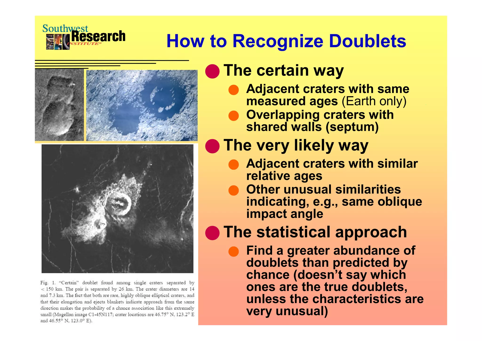 How to Recognize Doublets
     The certain way
       Adjacent craters with same
        measured ages (Earth only)
       Overlapping craters with
        shared walls (septum)
     The very likely way
       Adjacent craters with similar
        relative ages
       Other unusual similarities
        indicating, e.g., same oblique
        impact angle
     The statistical approach
         Find a greater abundance of
          doublets than predicted by
          chance (doesn’t say which
          ones are the true doublets,
          unless the characteristics are
          very unusual)
 